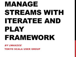 MANAGE
STREAMS WITH
ITERATEE AND
PLAY
FRAMEWORK
BY @WAXZCE
TOKYO SCALA USER GROUP
 
