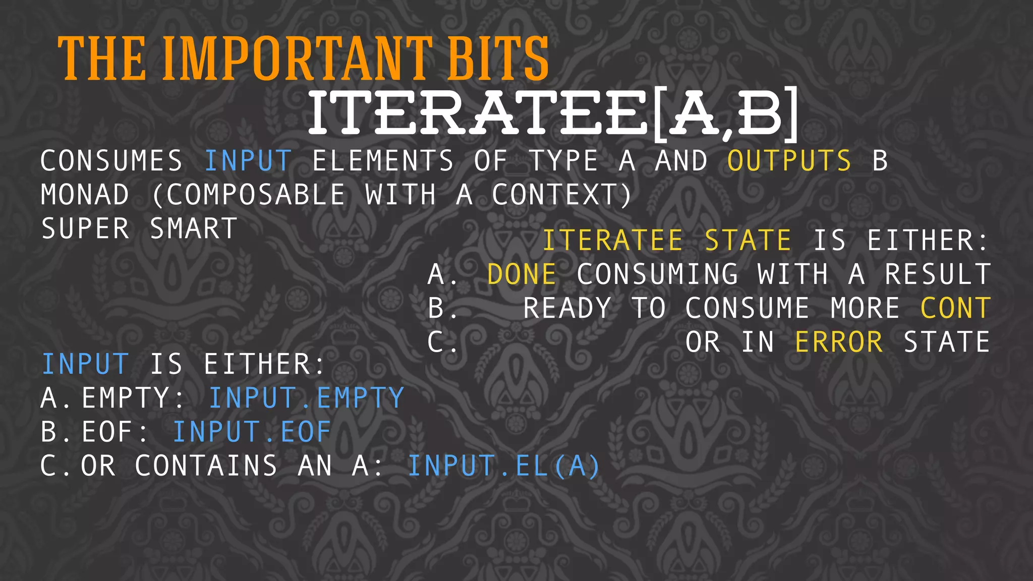 THE IMPORTANT BITS 
ITERATEE[A,B] 
CONSUMES INPUT ELEMENTS OF TYPE A AND OUTPUTS B 
MONAD (COMPOSABLE WITH A CONTEXT) 
SUPER SMART 
! 
! 
! 
INPUT IS EITHER: 
A.EMPTY: INPUT.EMPTY 
B.EOF: INPUT.EOF 
C.OR CONTAINS AN A: INPUT.EL(A) 
! 
ITERATEE STATE IS EITHER: 
A. DONE CONSUMING WITH A RESULT 
B. READY TO CONSUME MORE CONT 
C. OR IN ERROR STATE 
 