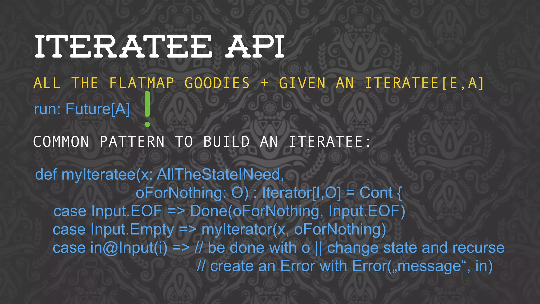 ITERATEE API 
ALL THE FLATMAP GOODIES + GIVEN AN ITERATEE[E,A] 
run: Future[A] 
COMMON PATTERN TO BUILD AN ITERATEE: 
def myIteratee(x: AllTheStateINeed, 
oForNothing: O) : Iterator[I,O] = Cont { 
case Input.EOF => Done(oForNothing, Input.EOF) 
case Input.Empty => myIterator(x, oForNothing) 
case in@Input(i) => // be done with o || change state and recurse 
// create an Error with Error(„message“, in) 
! 
 