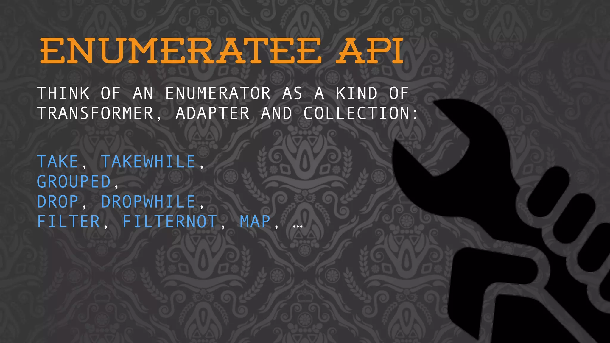 ENUMERATEE API 
THINK OF AN ENUMERATOR AS A KIND OF 
TRANSFORMER, ADAPTER AND COLLECTION: 
TAKE, TAKEWHILE, 
GROUPED, 
DROP, DROPWHILE, 
FILTER, FILTERNOT, MAP, … 
 