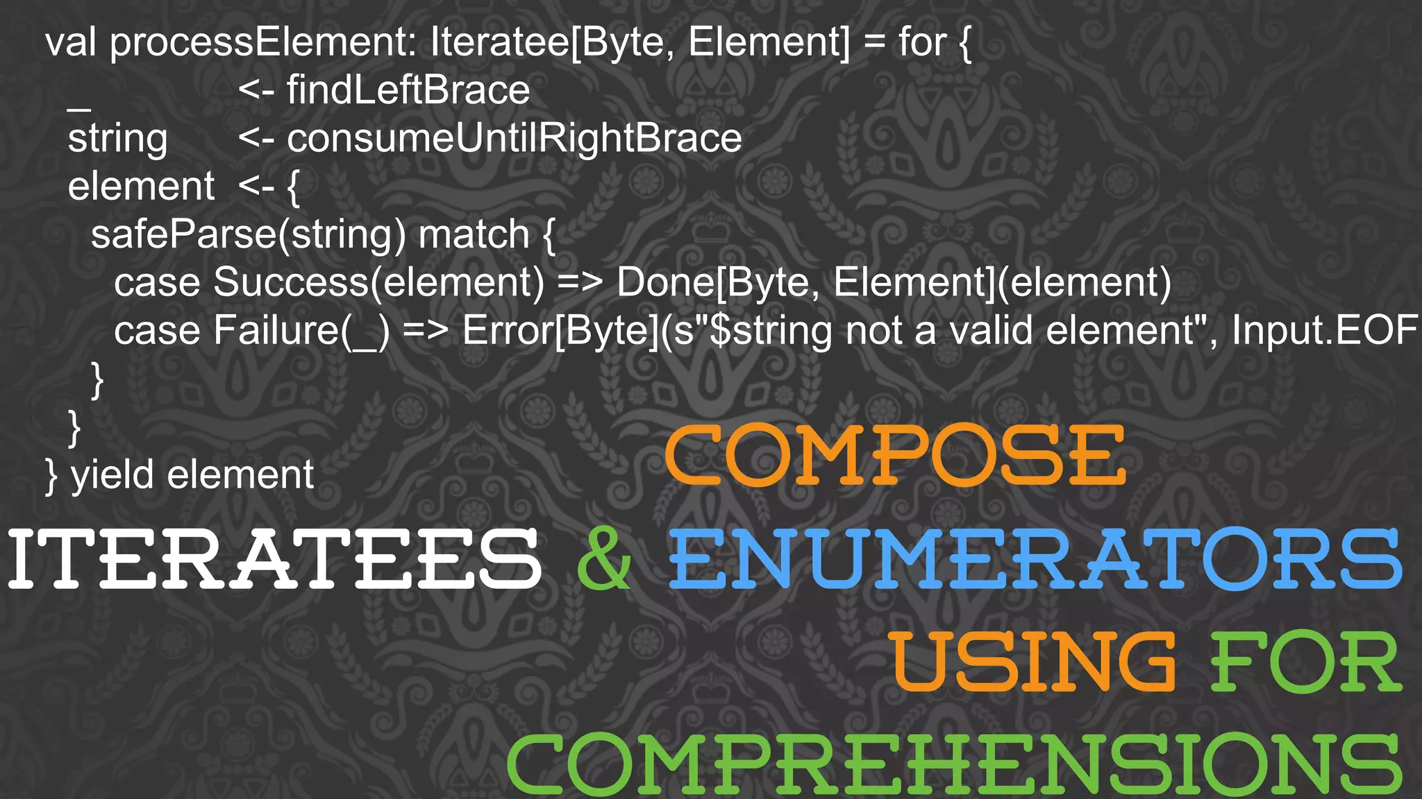 val processElement: Iteratee[Byte, Element] = for { 
_ <- findLeftBrace 
string <- consumeUntilRightBrace 
element <- { 
safeParse(string) match { 
case Success(element) => Done[Byte, Element](element) 
case Failure(_) => Error[Byte](s"$string not a valid element", Input.EOF) 
} 
} 
} yield element 
COMPOSE 
ITERATEES & ENUMERATORS 
USING FOR 
COMPREHENSIONS 
 