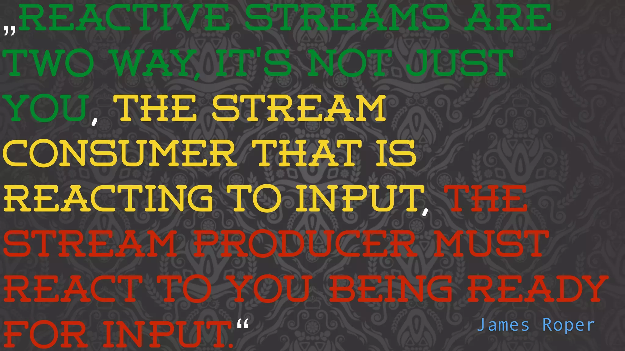 „REACTIVE STREAMS ARE 
TWO WAY, IT'S NOT JUST 
YOU, THE STREAM 
CONSUMER THAT IS 
REACTING TO INPUT, THE 
STREAM PRODUCER MUST 
REACT TO YOU BEING READY 
FOR INPUT.“ James Roper 
 