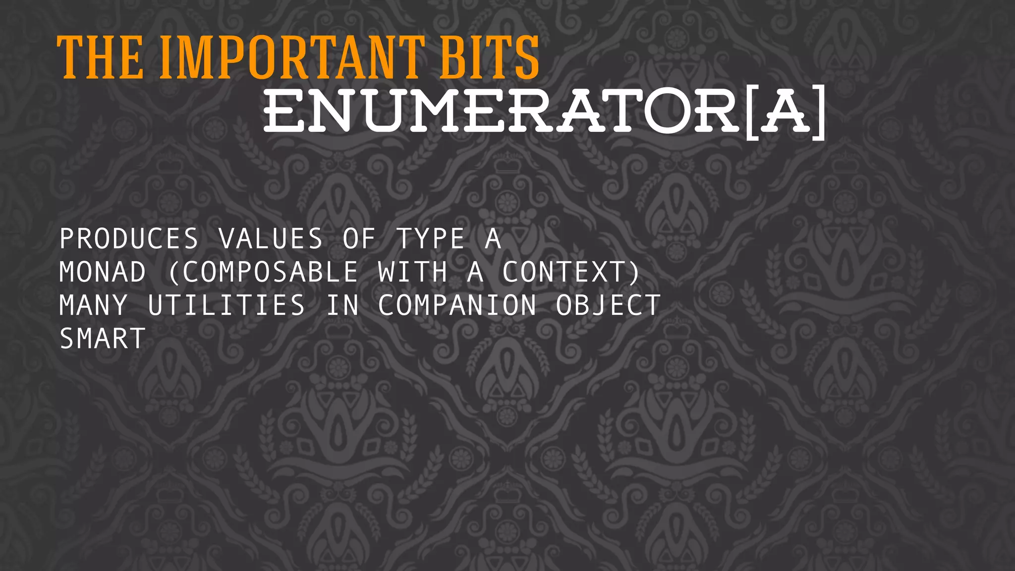 THE IMPORTANT BITS 
ENUMERATOR[A] 
PRODUCES VALUES OF TYPE A 
MONAD (COMPOSABLE WITH A CONTEXT) 
MANY UTILITIES IN COMPANION OBJECT 
SMART 
! 
 