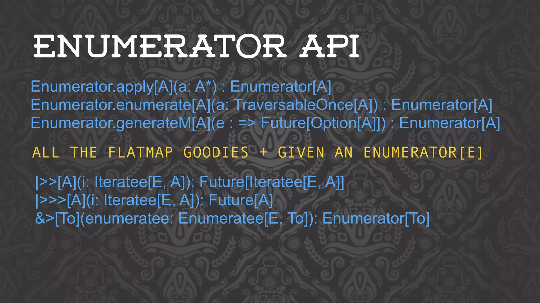 ENUMERATOR API 
Enumerator.apply[A](a: A*) : Enumerator[A] 
Enumerator.enumerate[A](a: TraversableOnce[A]) : Enumerator[A] 
Enumerator.generateM[A](e : => Future[Option[A]]) : Enumerator[A] 
ALL THE FLATMAP GOODIES + GIVEN AN ENUMERATOR[E] 
|>>[A](i: Iteratee[E, A]): Future[Iteratee[E, A]] 
|>>>[A](i: Iteratee[E, A]): Future[A] 
&>[To](enumeratee: Enumeratee[E, To]): Enumerator[To] 
 