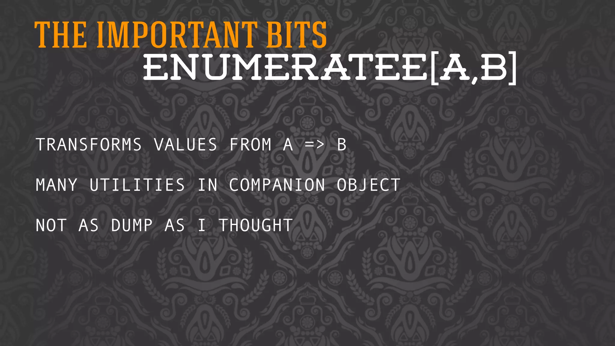 THE IMPORTANT BITS 
ENUMERATEE[A,B] 
TRANSFORMS VALUES FROM A => B 
! 
MANY UTILITIES IN COMPANION OBJECT 
! 
NOT AS DUMP AS I THOUGHT 
 