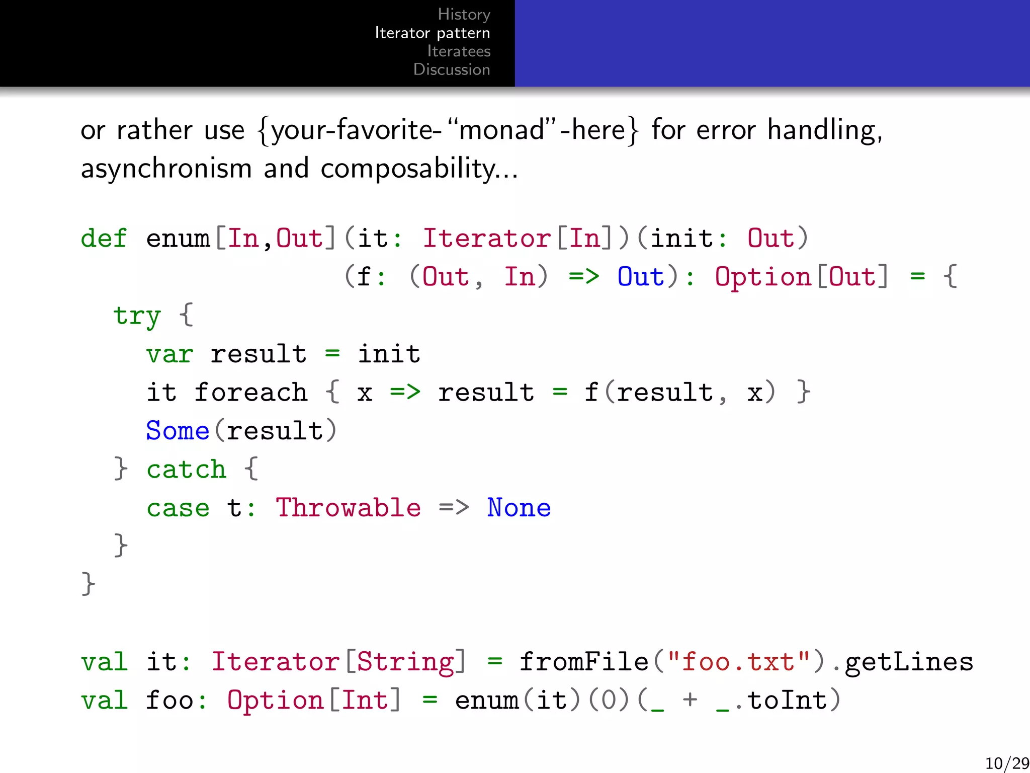 History
Iterator pattern
Iteratees
Discussion

or rather use {your-favorite-“monad”-here} for error handling,
asynchronism and composability...
def enum[In,Out](it: Iterator[In])(init: Out)
(f: (Out, In) = Out): Option[Out] = {
try {
var result = init
it foreach { x = result = f(result, x) }
Some(result)
} catch {
case t: Throwable = None
}
}
val it: Iterator[String] = fromFile(foo.txt).getLines
val foo: Option[Int] = enum(it)(0)(_ + _.toInt)

10/29

 