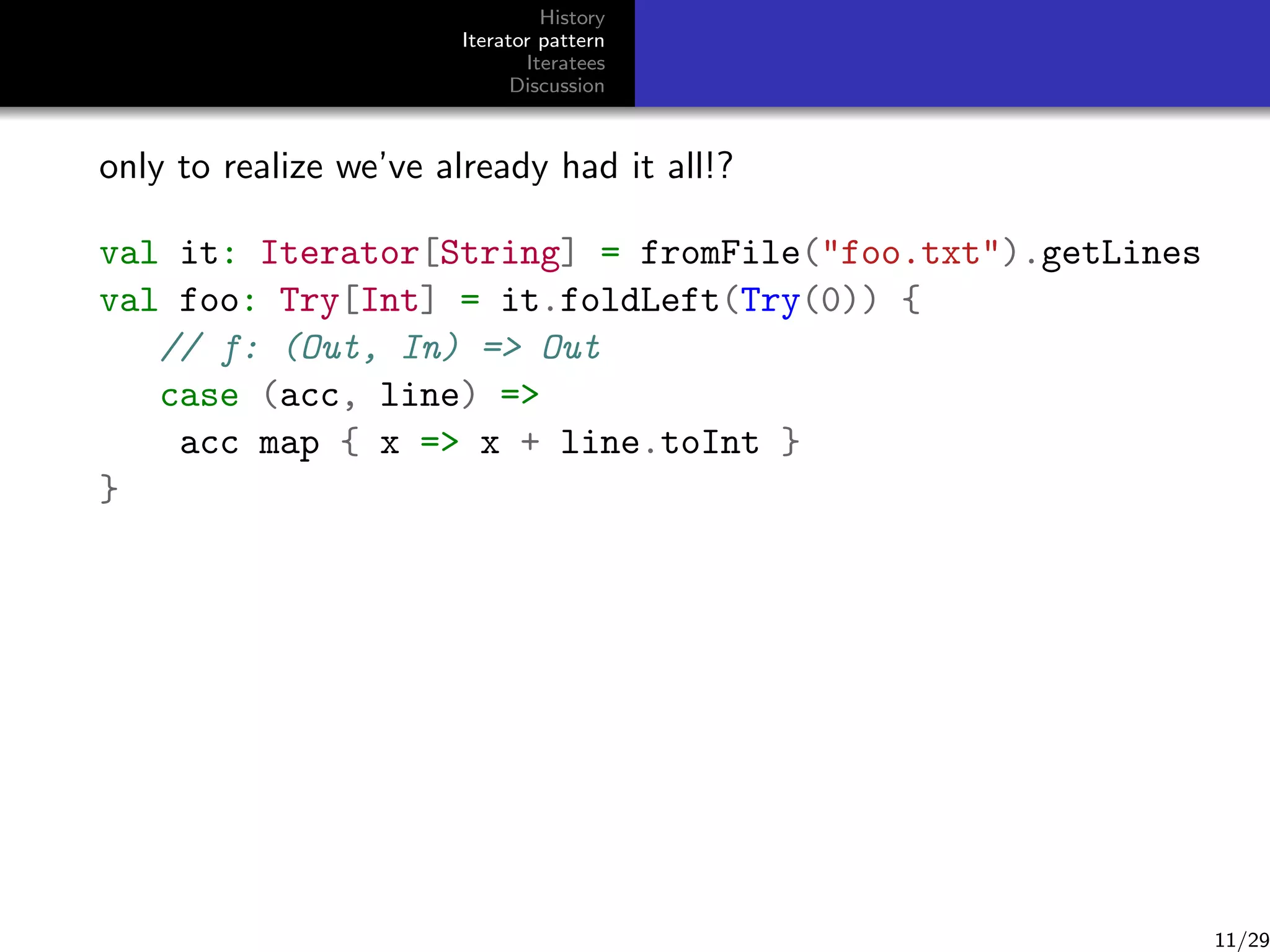History
Iterator pattern
Iteratees
Discussion

only to realize we’ve already had it all!?
val it: Iterator[String] = fromFile(foo.txt).getLines
val foo: Try[Int] = it.foldLeft(Try(0)) {
// f: (Out, In) = Out
case (acc, line) =
acc map { x = x + line.toInt }
}

11/29

 