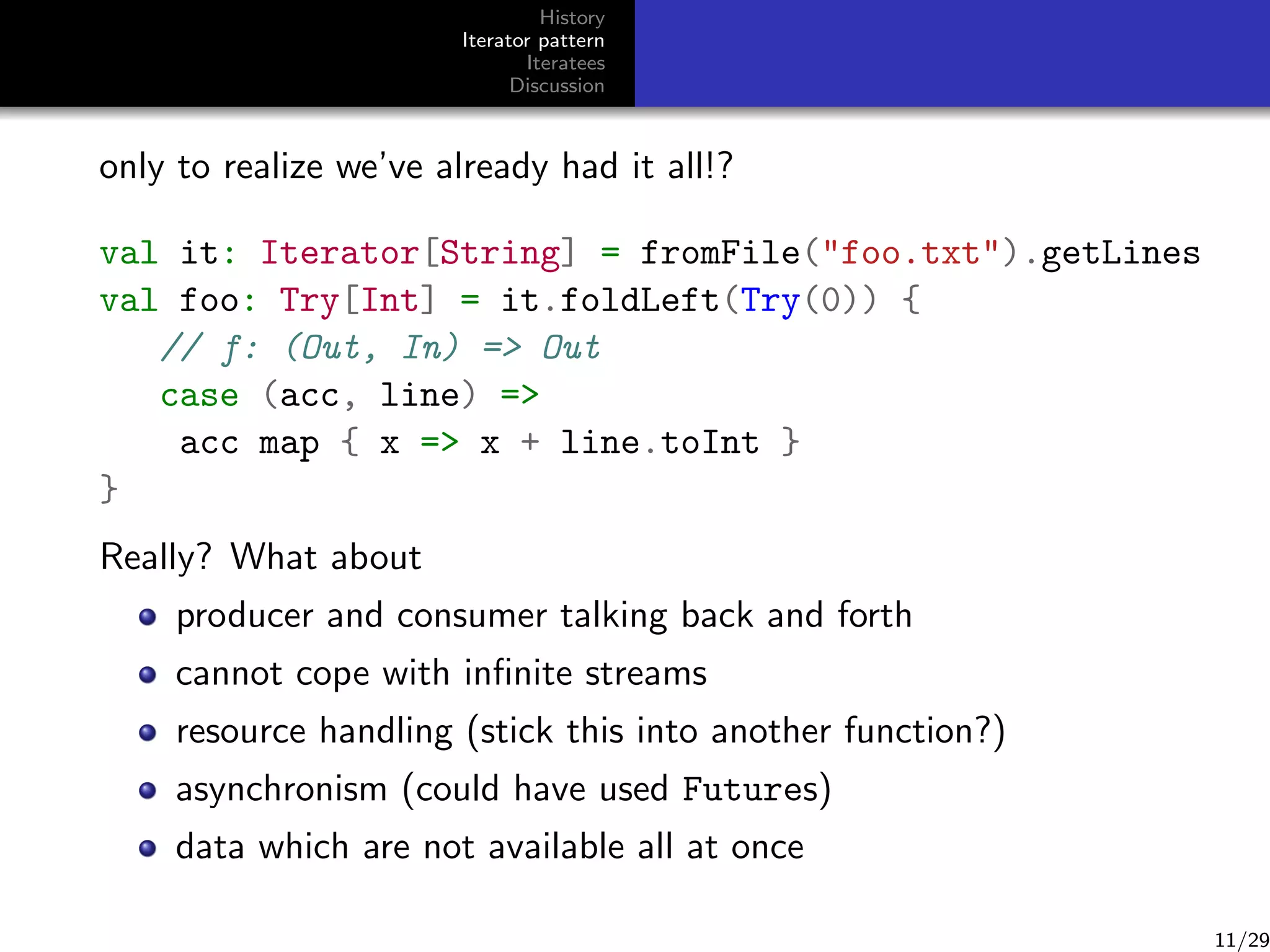 History
Iterator pattern
Iteratees
Discussion

only to realize we’ve already had it all!?
val it: Iterator[String] = fromFile(foo.txt).getLines
val foo: Try[Int] = it.foldLeft(Try(0)) {
// f: (Out, In) = Out
case (acc, line) =
acc map { x = x + line.toInt }
}
Really? What about
producer and consumer talking back and forth
cannot cope with inﬁnite streams
resource handling (stick this into another function?)
asynchronism (could have used Futures)
data which are not available all at once

11/29

 