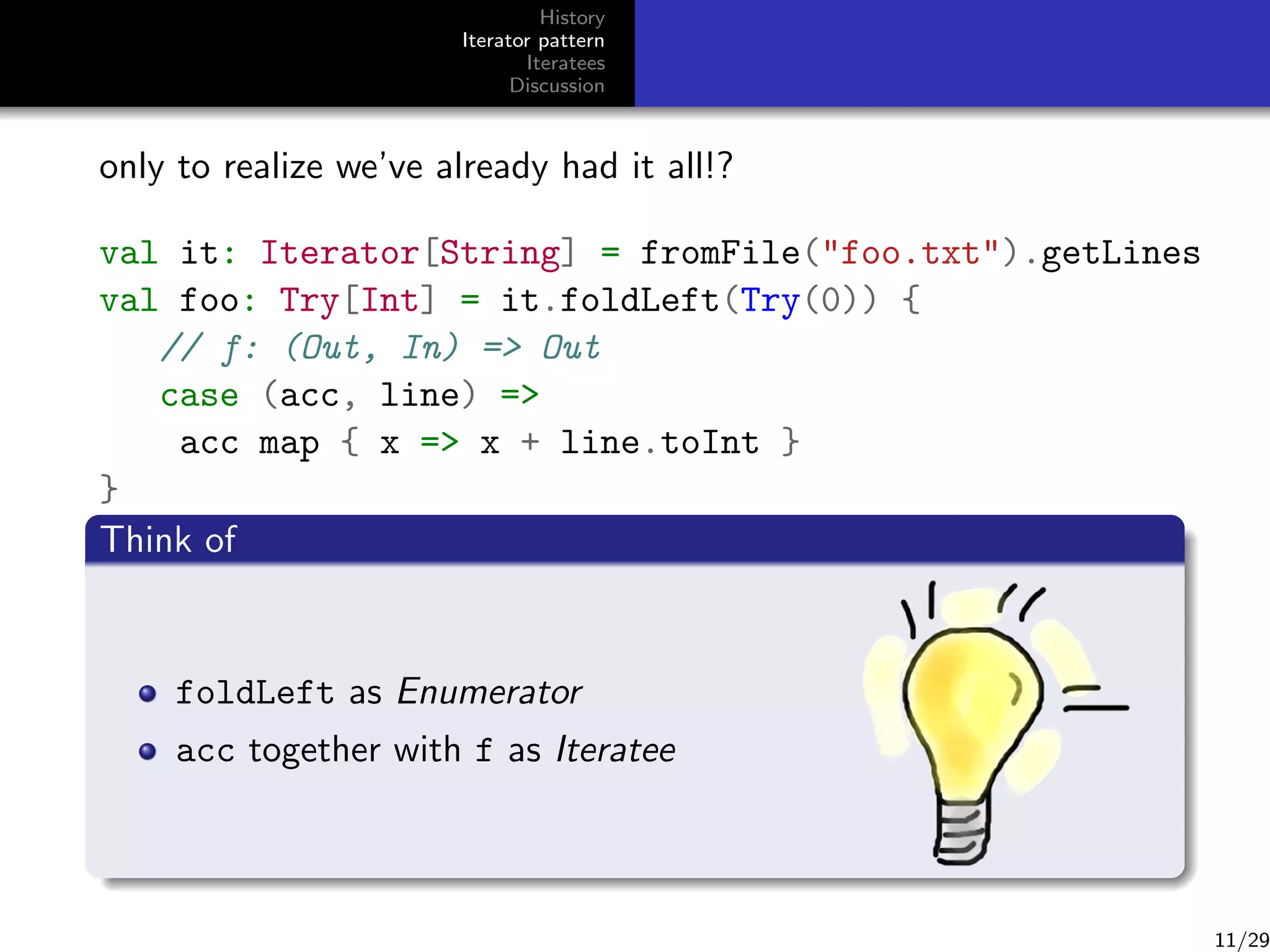 History
Iterator pattern
Iteratees
Discussion

only to realize we’ve already had it all!?
val it: Iterator[String] = fromFile(foo.txt).getLines
val foo: Try[Int] = it.foldLeft(Try(0)) {
// f: (Out, In) = Out
case (acc, line) =
acc map { x = x + line.toInt }
}
Think ofWhat about
Really?
producer and consumer talking back and forth
cannot cope with inﬁnite streams
foldLeft as Enumerator
resource handling (stickIteratee another function?)
acc together with f as this into
asynchronism (could have used Futures)
data which are not available all at once

11/29

 