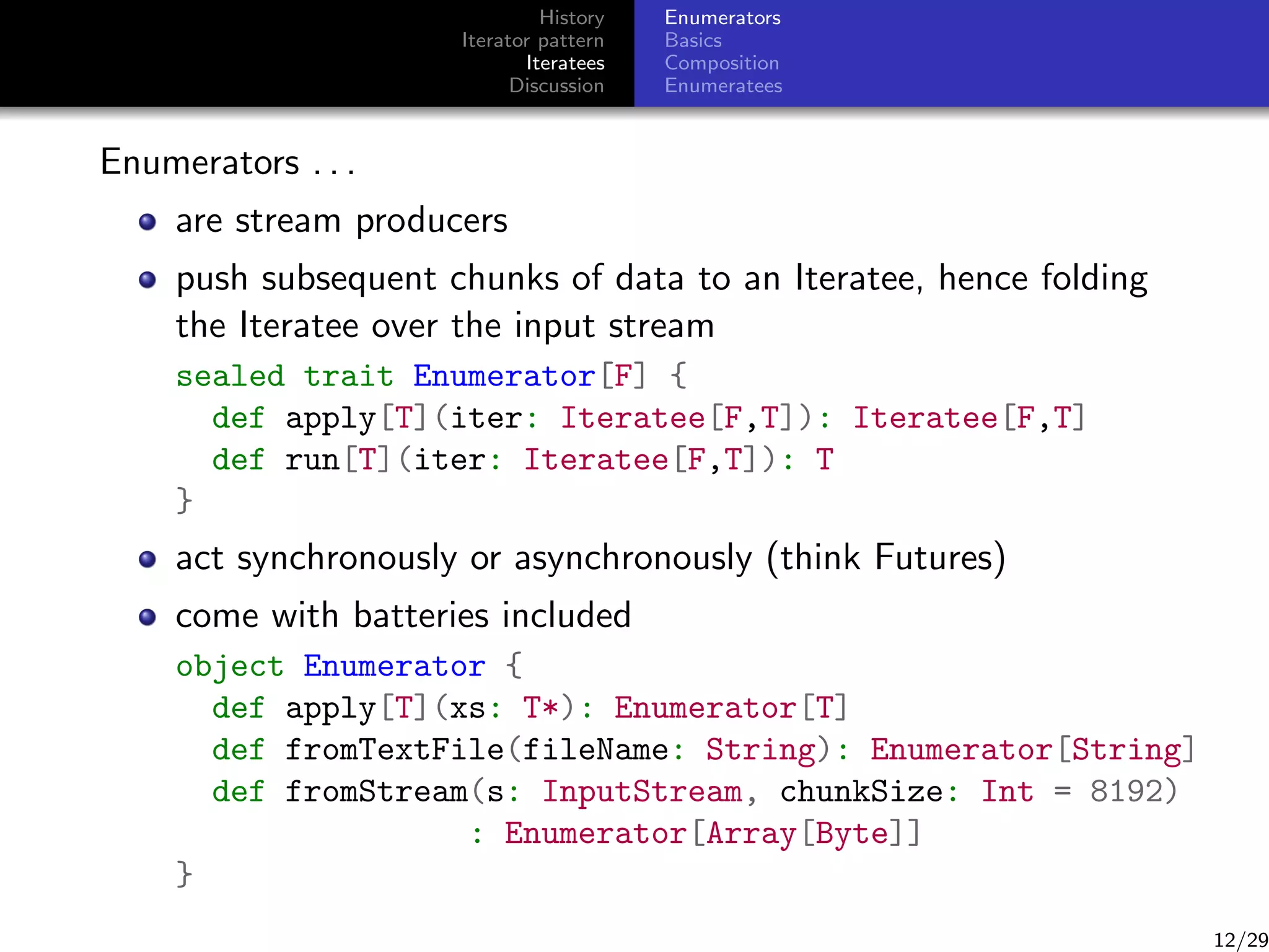 History
Iterator pattern
Iteratees
Discussion

Enumerators
Basics
Composition
Enumeratees

Enumerators . . .
are stream producers
push subsequent chunks of data to an Iteratee, hence folding
the Iteratee over the input stream
sealed trait Enumerator[F] {
def apply[T](iter: Iteratee[F,T]): Iteratee[F,T]
def run[T](iter: Iteratee[F,T]): T
}

act synchronously or asynchronously (think Futures)
come with batteries included
object Enumerator {
def apply[T](xs: T*): Enumerator[T]
def fromTextFile(fileName: String): Enumerator[String]
def fromStream(s: InputStream, chunkSize: Int = 8192)
: Enumerator[Array[Byte]]
}

12/29

 