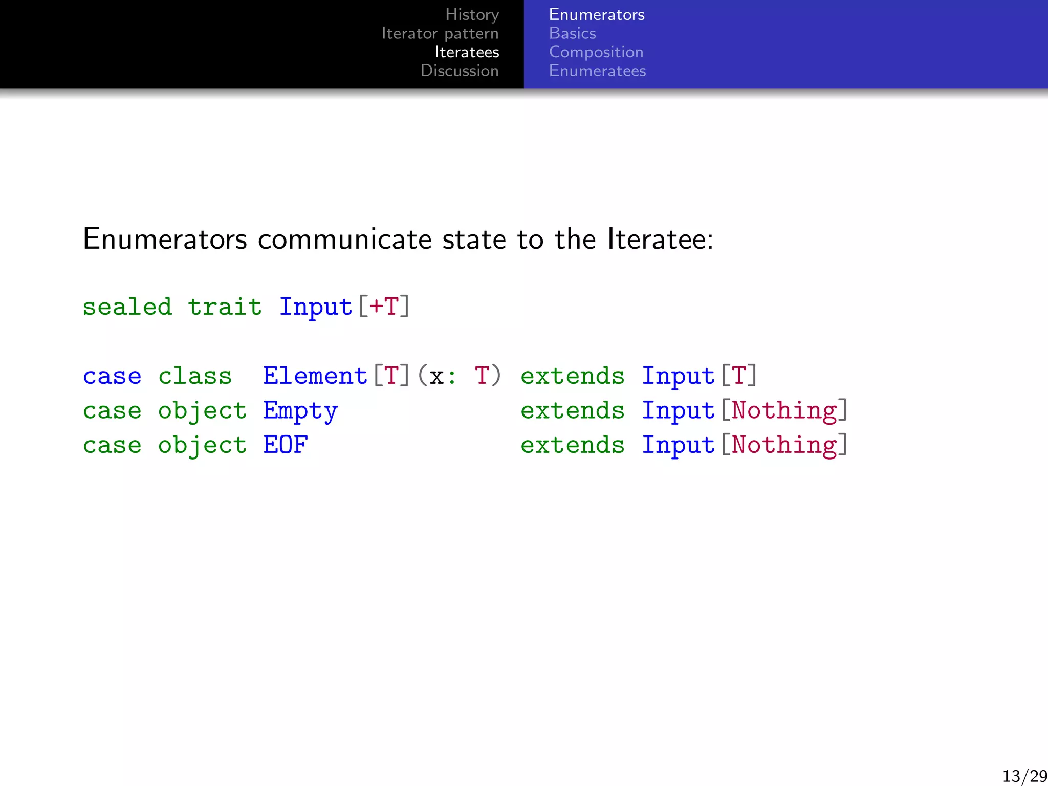 History
Iterator pattern
Iteratees
Discussion

Enumerators
Basics
Composition
Enumeratees

Enumerators communicate state to the Iteratee:
sealed trait Input[+T]
case class Element[T](x: T) extends Input[T]
case object Empty
extends Input[Nothing]
case object EOF
extends Input[Nothing]

13/29

 