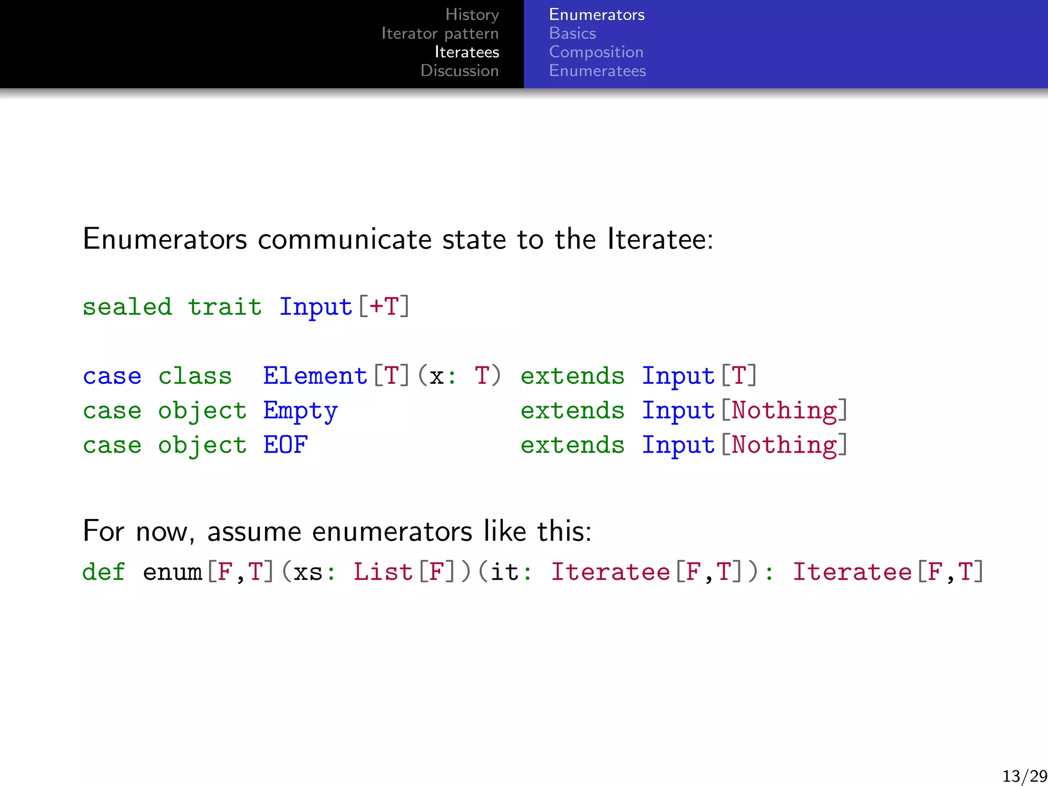 History
Iterator pattern
Iteratees
Discussion

Enumerators
Basics
Composition
Enumeratees

Enumerators communicate state to the Iteratee:
sealed trait Input[+T]
case class Element[T](x: T) extends Input[T]
case object Empty
extends Input[Nothing]
case object EOF
extends Input[Nothing]

For now, assume enumerators like this:
def enum[F,T](xs: List[F])(it: Iteratee[F,T]): Iteratee[F,T]

13/29

 