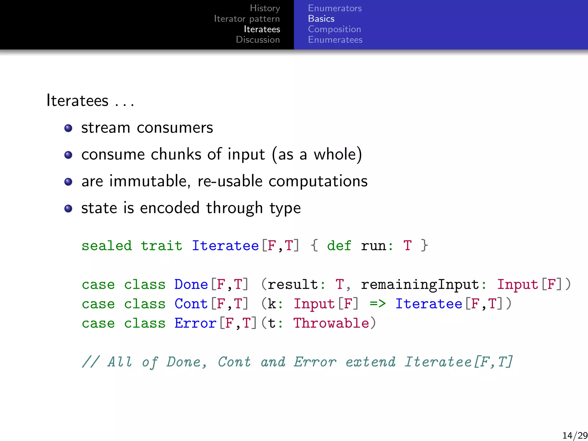 History
Iterator pattern
Iteratees
Discussion

Enumerators
Basics
Composition
Enumeratees

Iteratees . . .
stream consumers
consume chunks of input (as a whole)
are immutable, re-usable computations
state is encoded through type
sealed trait Iteratee[F,T] { def run: T }
case class Done[F,T] (result: T, remainingInput: Input[F])
case class Cont[F,T] (k: Input[F] = Iteratee[F,T])
case class Error[F,T](t: Throwable)
// All of Done, Cont and Error extend Iteratee[F,T]

14/29

 