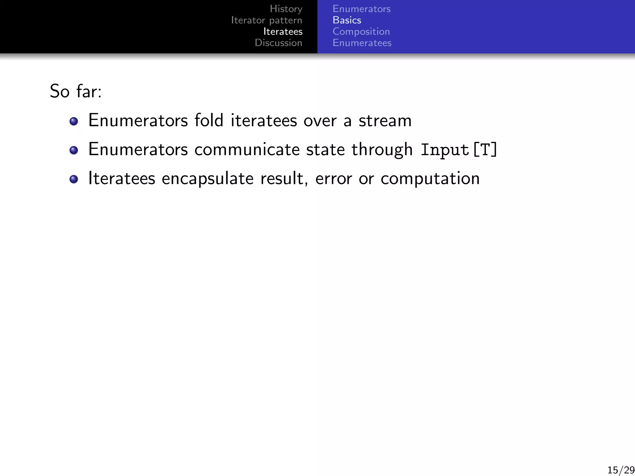 History
Iterator pattern
Iteratees
Discussion

Enumerators
Basics
Composition
Enumeratees

So far:
Enumerators fold iteratees over a stream
Enumerators communicate state through Input[T]
Iteratees encapsulate result, error or computation

15/29

 
