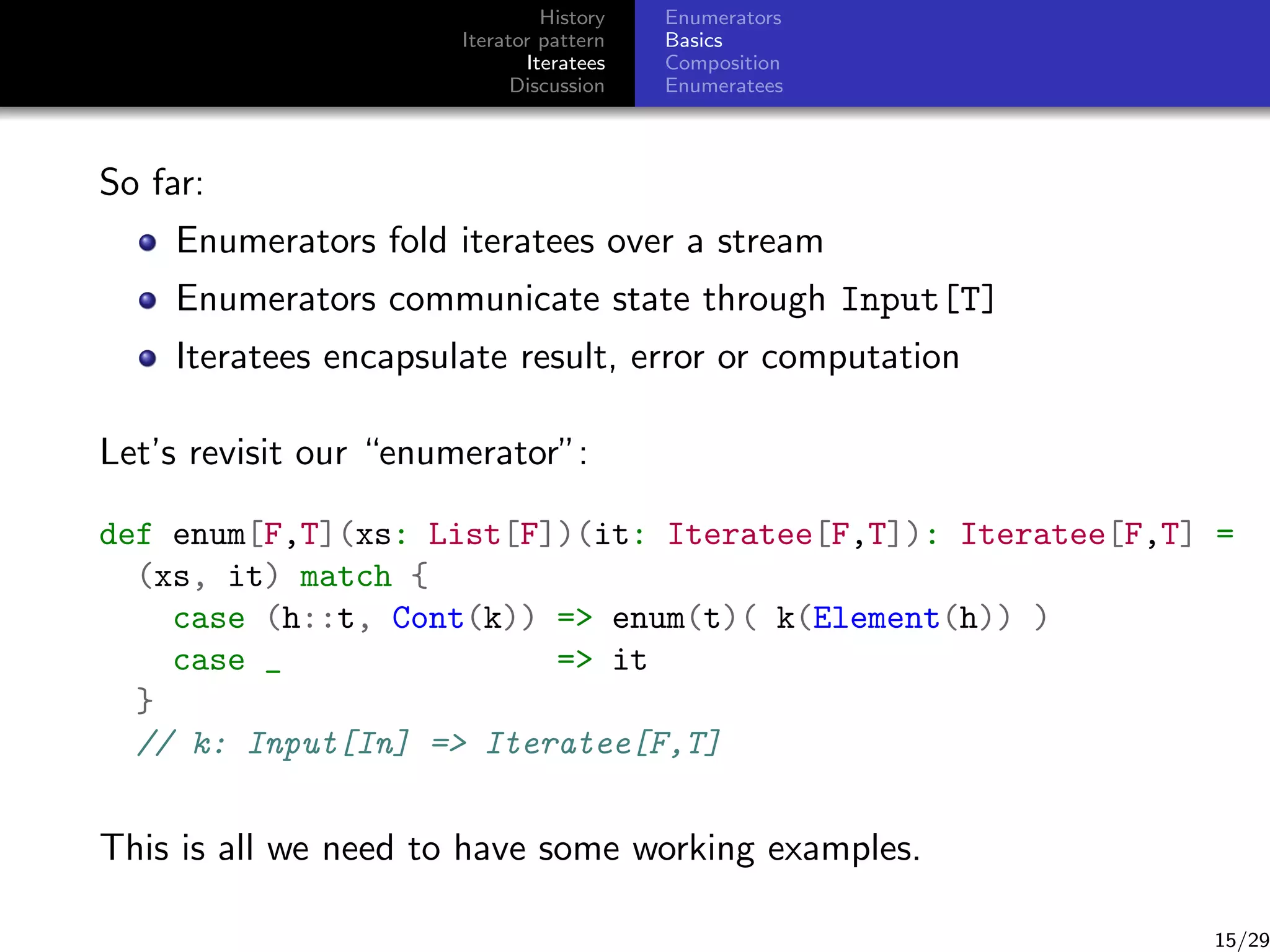 History
Iterator pattern
Iteratees
Discussion

Enumerators
Basics
Composition
Enumeratees

So far:
Enumerators fold iteratees over a stream
Enumerators communicate state through Input[T]
Iteratees encapsulate result, error or computation
Let’s revisit our “enumerator”:
def enum[F,T](xs: List[F])(it: Iteratee[F,T]): Iteratee[F,T] =
(xs, it) match {
case (h::t, Cont(k)) = enum(t)( k(Element(h)) )
case _
= it
}
// k: Input[In] = Iteratee[F,T]

This is all we need to have some working examples.

15/29

 