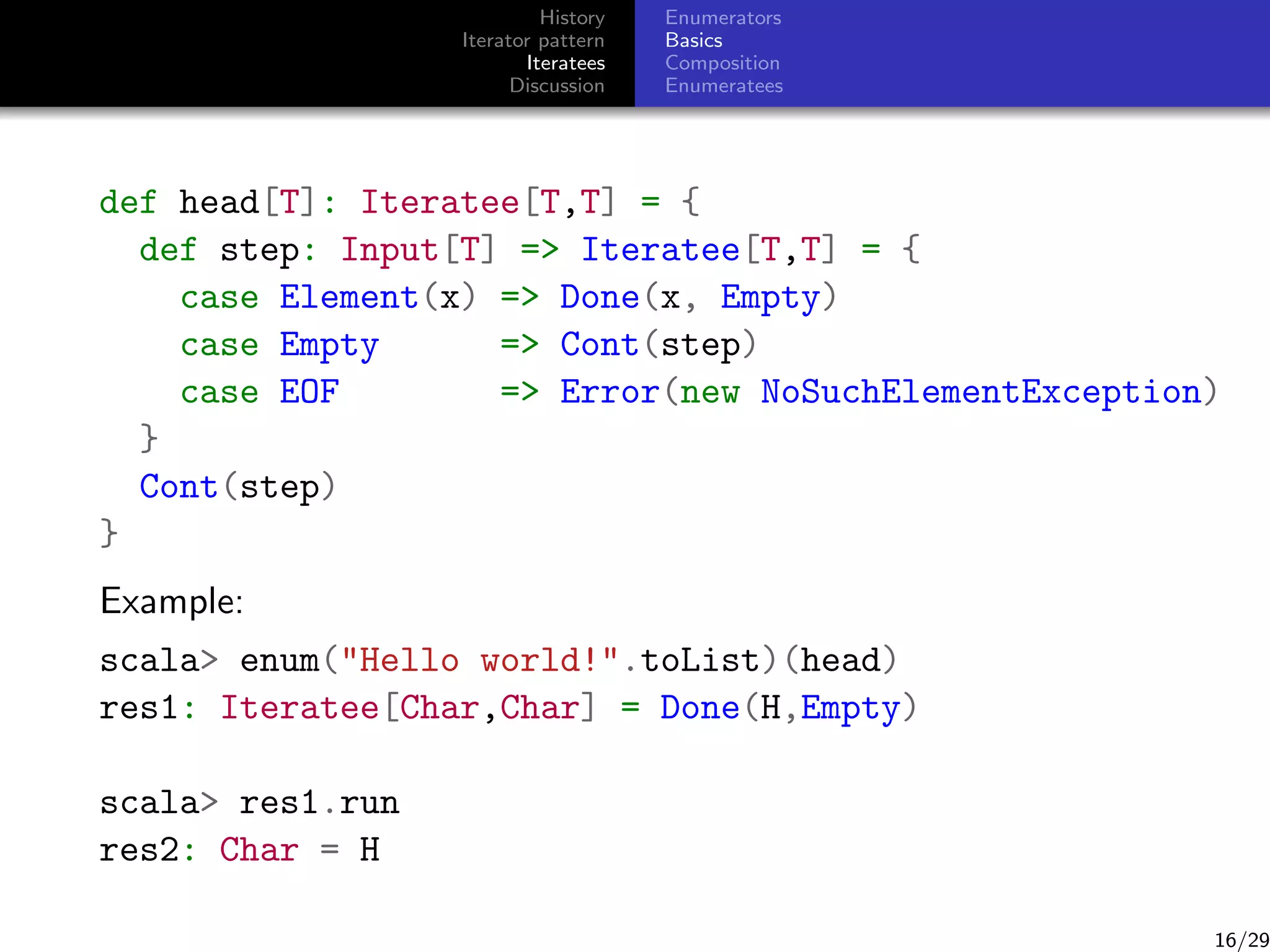 History
Iterator pattern
Iteratees
Discussion

Enumerators
Basics
Composition
Enumeratees

def head[T]: Iteratee[T,T] = {
def step: Input[T] = Iteratee[T,T] = {
case Element(x) = Done(x, Empty)
case Empty
= Cont(step)
case EOF
= Error(new NoSuchElementException)
}
Cont(step)
}
Example:
scala enum(Hello world!.toList)(head)
res1: Iteratee[Char,Char] = Done(H,Empty)
scala res1.run
res2: Char = H

16/29

 