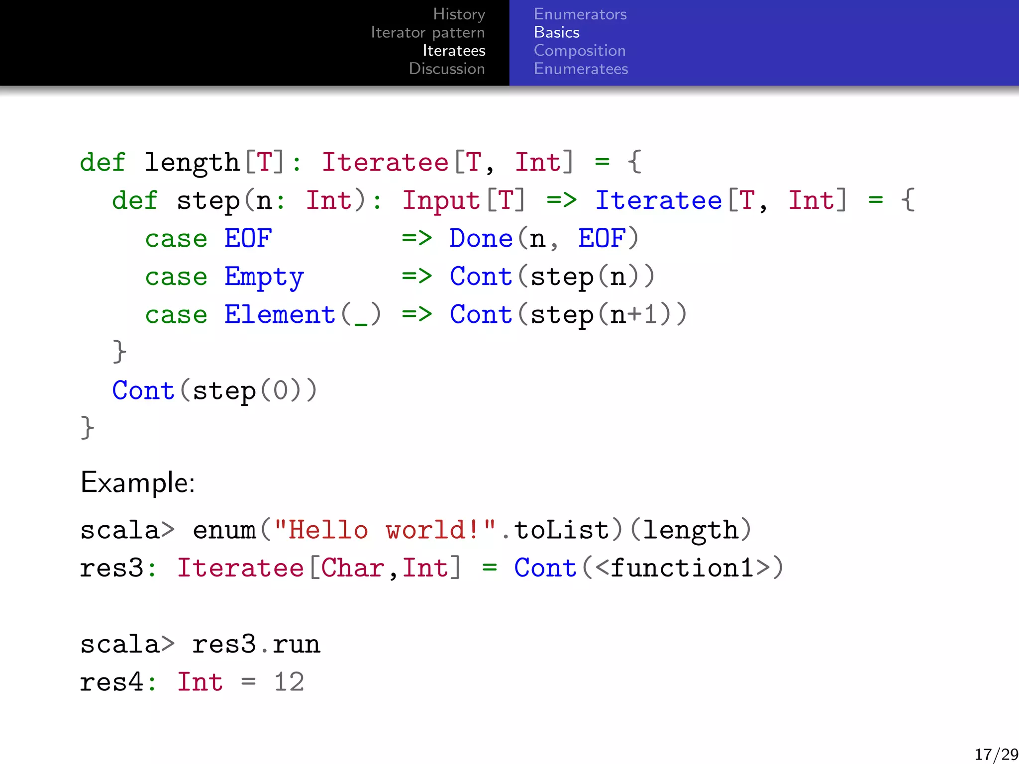 History
Iterator pattern
Iteratees
Discussion

Enumerators
Basics
Composition
Enumeratees

def length[T]: Iteratee[T, Int] = {
def step(n: Int): Input[T] = Iteratee[T, Int] = {
case EOF
= Done(n, EOF)
case Empty
= Cont(step(n))
case Element(_) = Cont(step(n+1))
}
Cont(step(0))
}
Example:
scala enum(Hello world!.toList)(length)
res3: Iteratee[Char,Int] = Cont(function1)
scala res3.run
res4: Int = 12

17/29

 