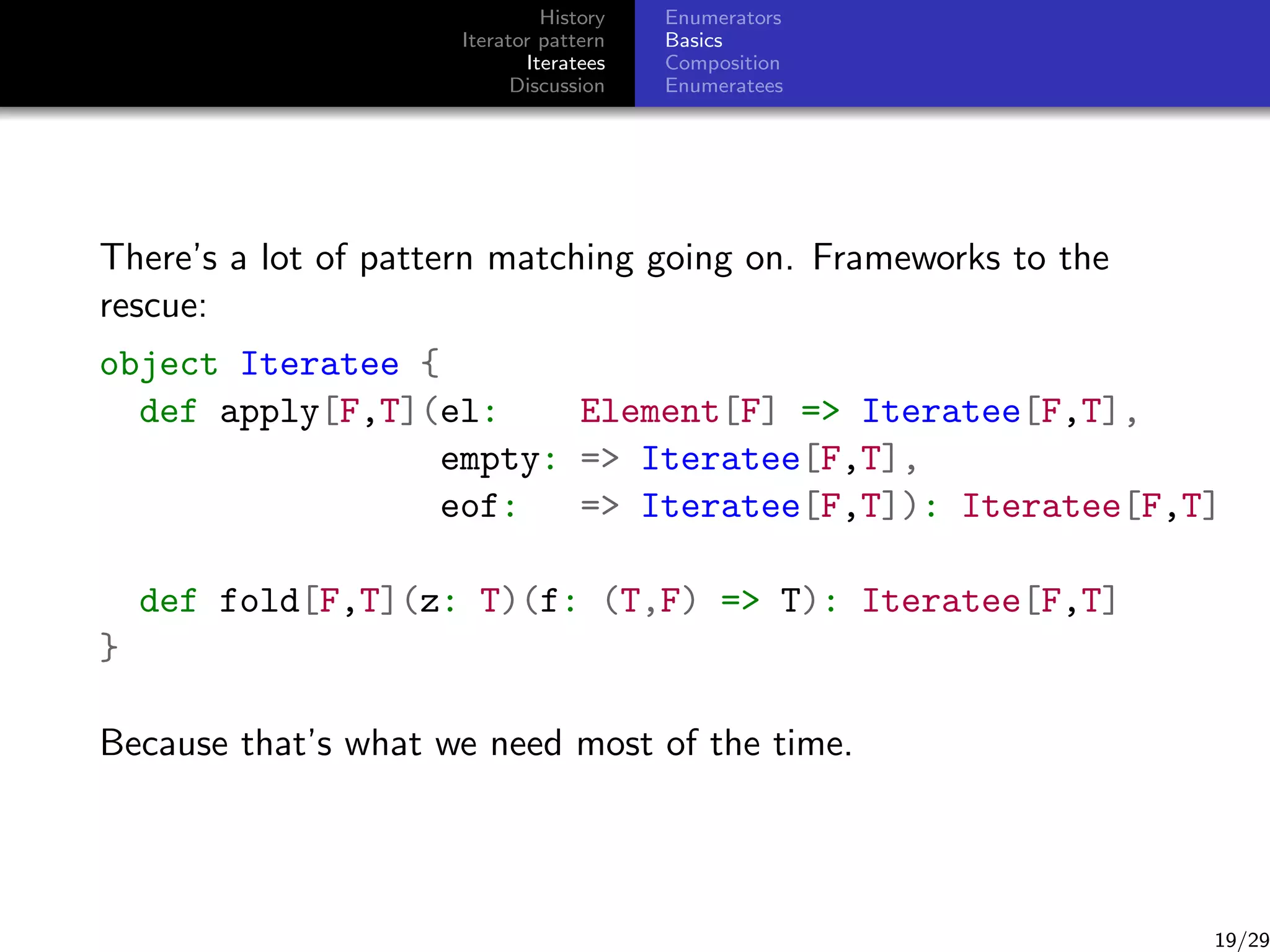 History
Iterator pattern
Iteratees
Discussion

Enumerators
Basics
Composition
Enumeratees

There’s a lot of pattern matching going on. Frameworks to the
rescue:
object Iteratee {
def apply[F,T](el:
Element[F] = Iteratee[F,T],
empty: = Iteratee[F,T],
eof:
= Iteratee[F,T]): Iteratee[F,T]
def fold[F,T](z: T)(f: (T,F) = T): Iteratee[F,T]
}
Because that’s what we need most of the time.

19/29

 
