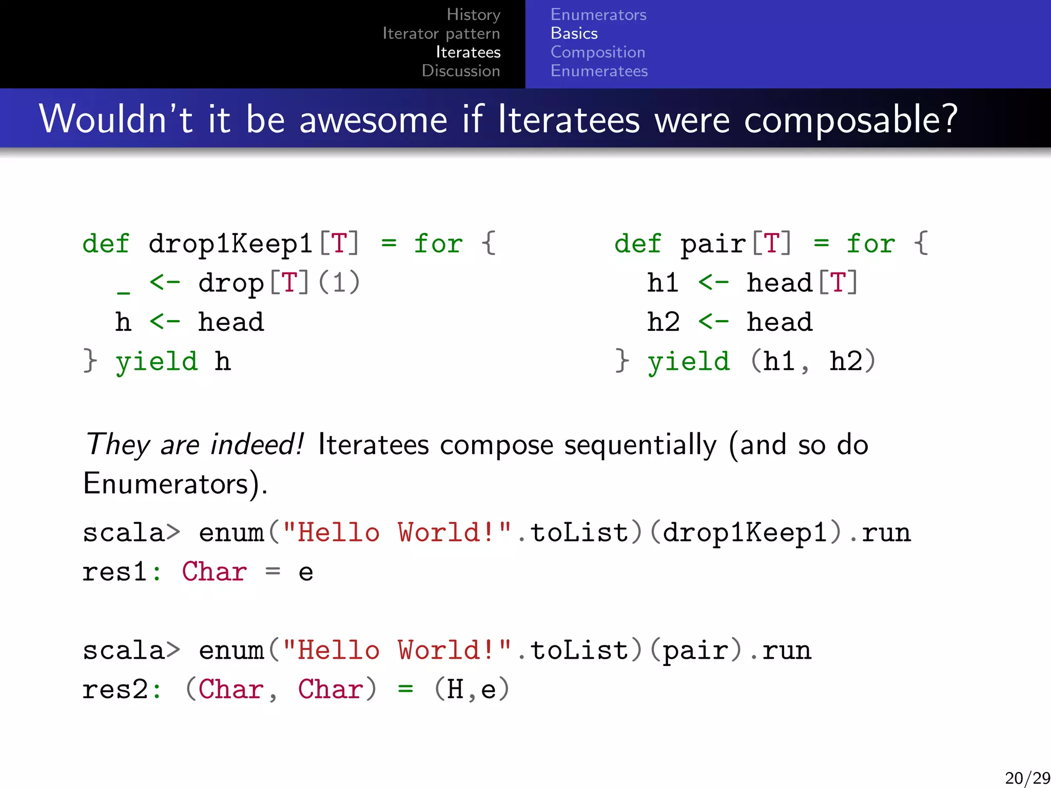History
Iterator pattern
Iteratees
Discussion

Enumerators
Basics
Composition
Enumeratees

Wouldn’t it be awesome if Iteratees were composable?
def drop1Keep1[T] = for {
_ - drop[T](1)
h - head
} yield h

def pair[T] = for {
h1 - head[T]
h2 - head
} yield (h1, h2)

They are indeed! Iteratees compose sequentially (and so do
Enumerators).
scala enum(Hello World!.toList)(drop1Keep1).run
res1: Char = e
scala enum(Hello World!.toList)(pair).run
res2: (Char, Char) = (H,e)

20/29

 
