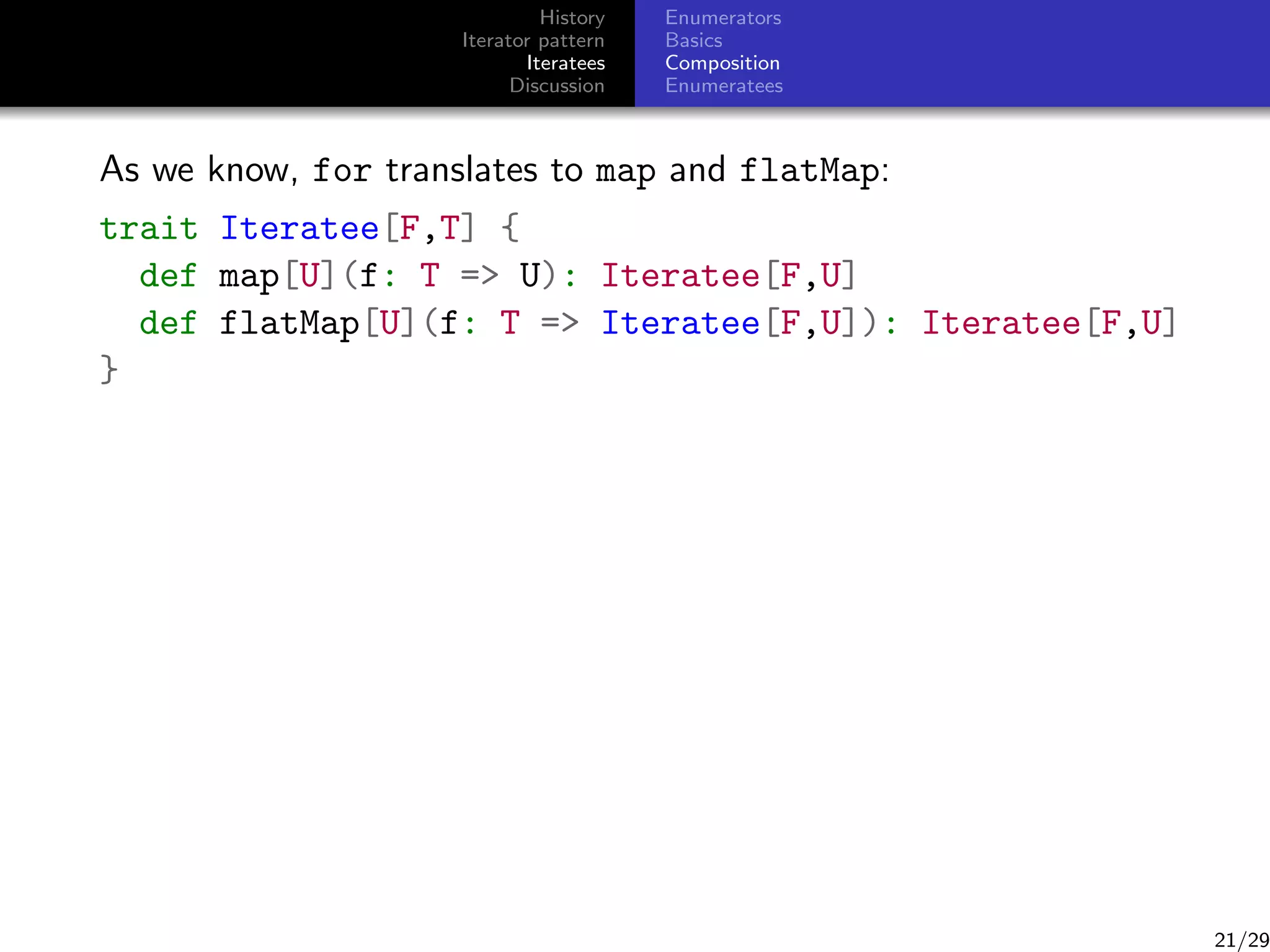 History
Iterator pattern
Iteratees
Discussion

Enumerators
Basics
Composition
Enumeratees

As we know, for translates to map and flatMap:
trait Iteratee[F,T] {
def map[U](f: T = U): Iteratee[F,U]
def flatMap[U](f: T = Iteratee[F,U]): Iteratee[F,U]
}

21/29

 