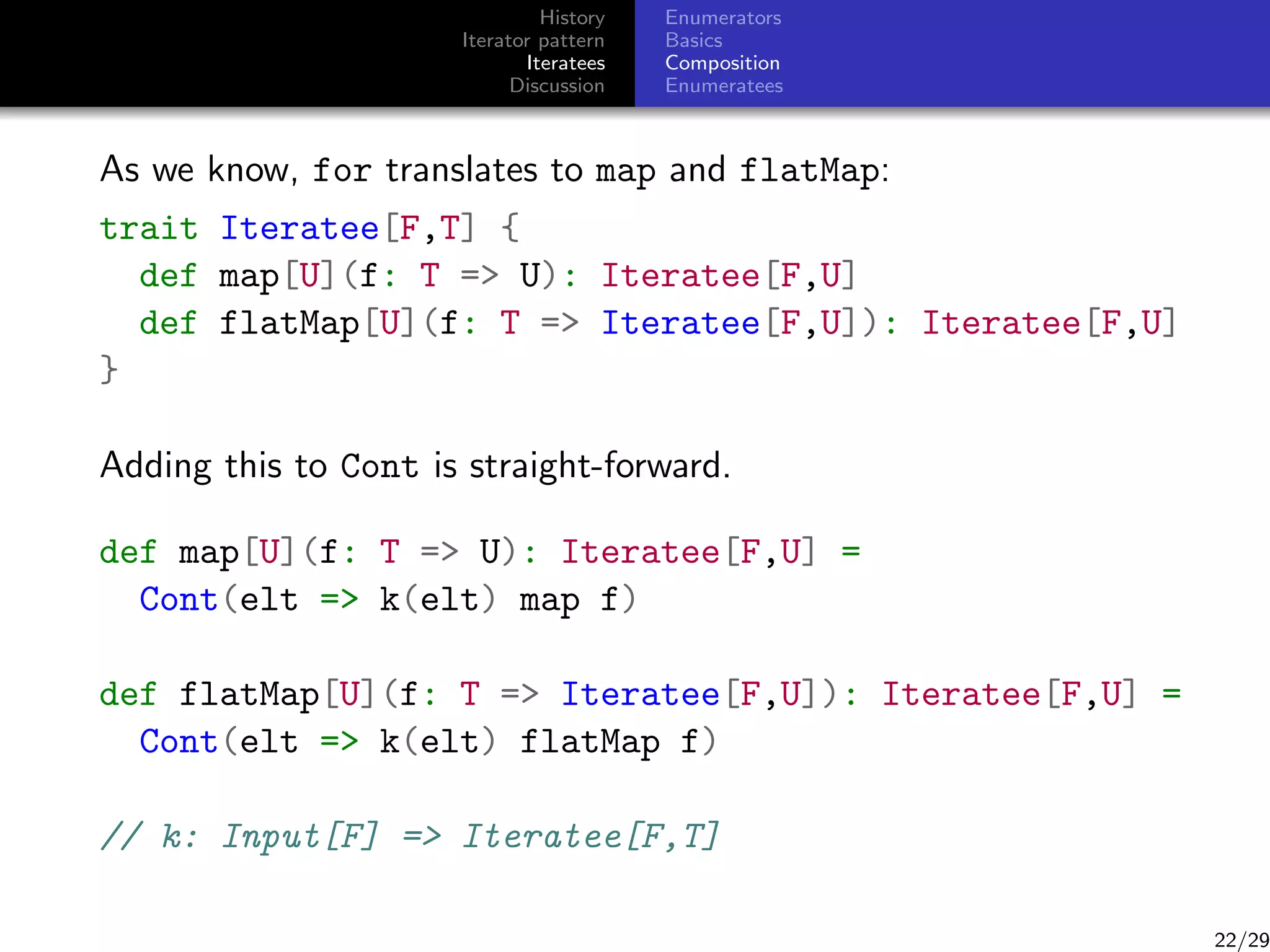 History
Iterator pattern
Iteratees
Discussion

Enumerators
Basics
Composition
Enumeratees

As we know, for translates to map and flatMap:
trait Iteratee[F,T] {
def map[U](f: T = U): Iteratee[F,U]
def flatMap[U](f: T = Iteratee[F,U]): Iteratee[F,U]
}
Adding this to Cont is straight-forward.
def map[U](f: T = U): Iteratee[F,U] =
Cont(elt = k(elt) map f)
def flatMap[U](f: T = Iteratee[F,U]): Iteratee[F,U] =
Cont(elt = k(elt) flatMap f)
// k: Input[F] = Iteratee[F,T]

22/29

 