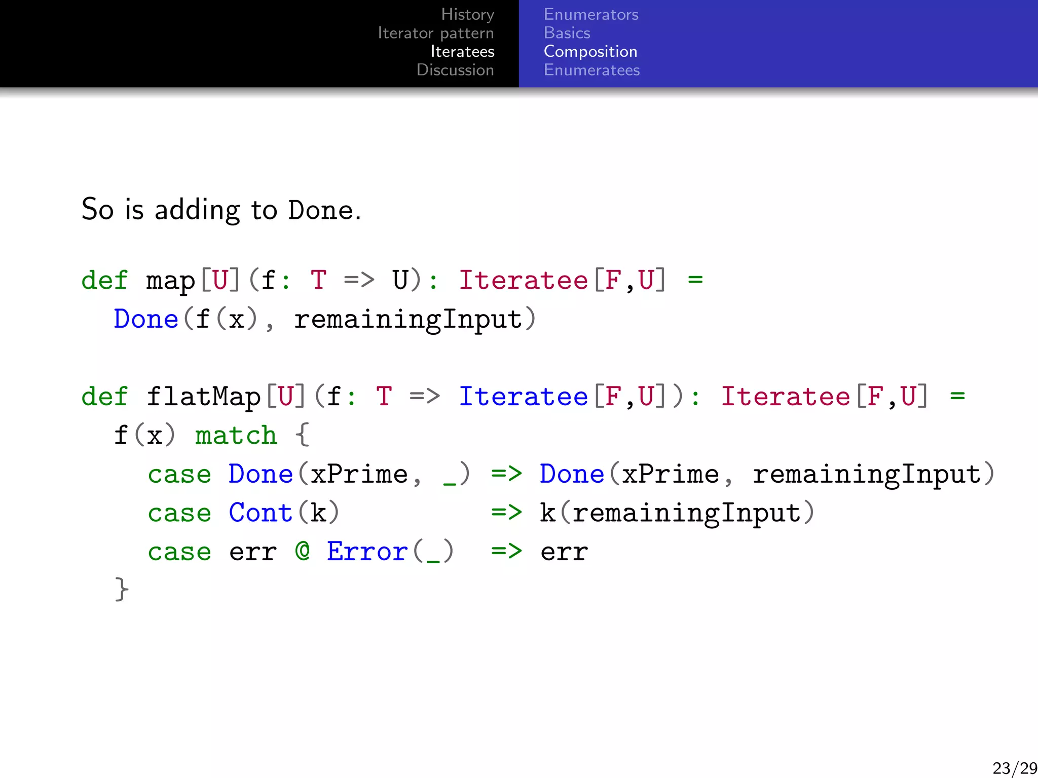 History
Iterator pattern
Iteratees
Discussion

Enumerators
Basics
Composition
Enumeratees

So is adding to Done.
def map[U](f: T = U): Iteratee[F,U] =
Done(f(x), remainingInput)
def flatMap[U](f: T = Iteratee[F,U]): Iteratee[F,U] =
f(x) match {
case Done(xPrime, _) = Done(xPrime, remainingInput)
case Cont(k)
= k(remainingInput)
case err @ Error(_) = err
}

23/29

 