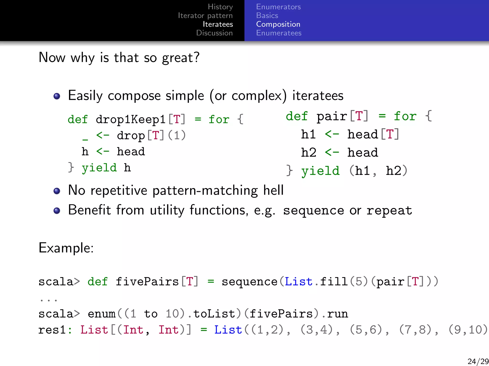 History
Iterator pattern
Iteratees
Discussion

Enumerators
Basics
Composition
Enumeratees

Now why is that so great?
Easily compose simple (or complex) iteratees
def pair[T] = for {
def drop1Keep1[T] = for {
h1 - head[T]
_ - drop[T](1)
h - head
h2 - head
} yield h
} yield (h1, h2)
No repetitive pattern-matching hell
Beneﬁt from utility functions, e.g. sequence or repeat
Example:

scala def fivePairs[T] = sequence(List.fill(5)(pair[T]))
...
scala enum((1 to 10).toList)(fivePairs).run
res1: List[(Int, Int)] = List((1,2), (3,4), (5,6), (7,8), (9,10)

24/29

 