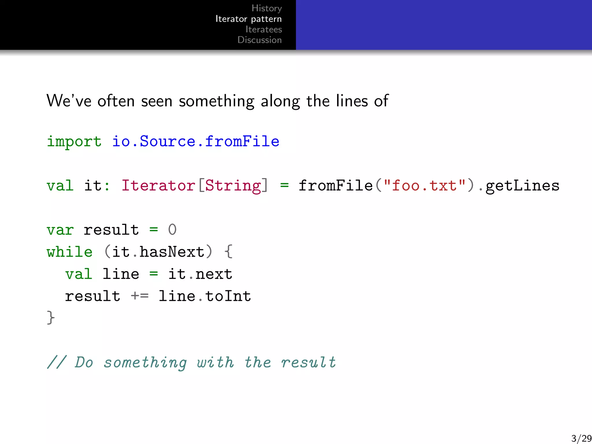History
Iterator pattern
Iteratees
Discussion

We’ve often seen something along the lines of
import io.Source.fromFile
val it: Iterator[String] = fromFile("foo.txt").getLines
var result = 0
while (it.hasNext) {
val line = it.next
result += line.toInt
}
// Do something with the result

3/29

 