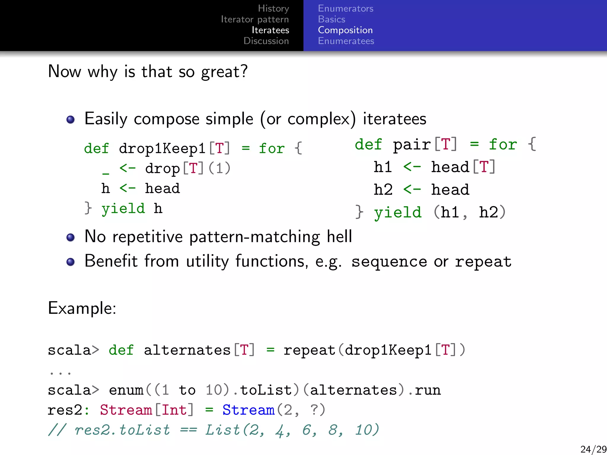 History
Iterator pattern
Iteratees
Discussion

Enumerators
Basics
Composition
Enumeratees

Now why is that so great?
Easily compose simple (or complex) iteratees
def pair[T] = for {
def drop1Keep1[T] = for {
h1 - head[T]
_ - drop[T](1)
h - head
h2 - head
} yield h
} yield (h1, h2)
No repetitive pattern-matching hell
Beneﬁt from utility functions, e.g. sequence or repeat
Example:
scala def alternates[T] = repeat(drop1Keep1[T])
...
scala enum((1 to 10).toList)(alternates).run
res2: Stream[Int] = Stream(2, ?)
// res2.toList == List(2, 4, 6, 8, 10)

24/29

 