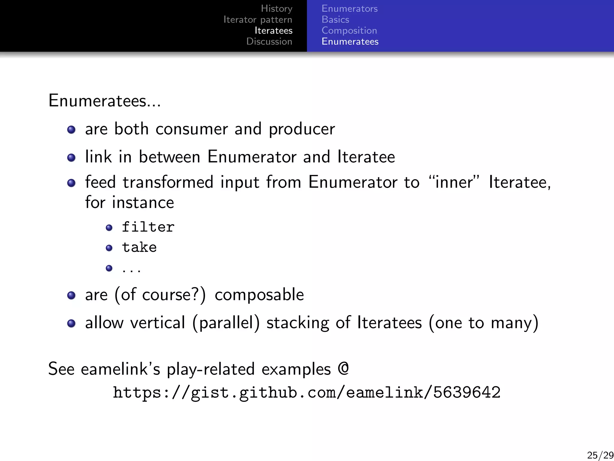 History
Iterator pattern
Iteratees
Discussion

Enumerators
Basics
Composition
Enumeratees

Enumeratees...
are both consumer and producer
link in between Enumerator and Iteratee
feed transformed input from Enumerator to “inner” Iteratee,
for instance
filter
take
...

are (of course?) composable
allow vertical (parallel) stacking of Iteratees (one to many)
See eamelink’s play-related examples @
https://gist.github.com/eamelink/5639642

25/29

 