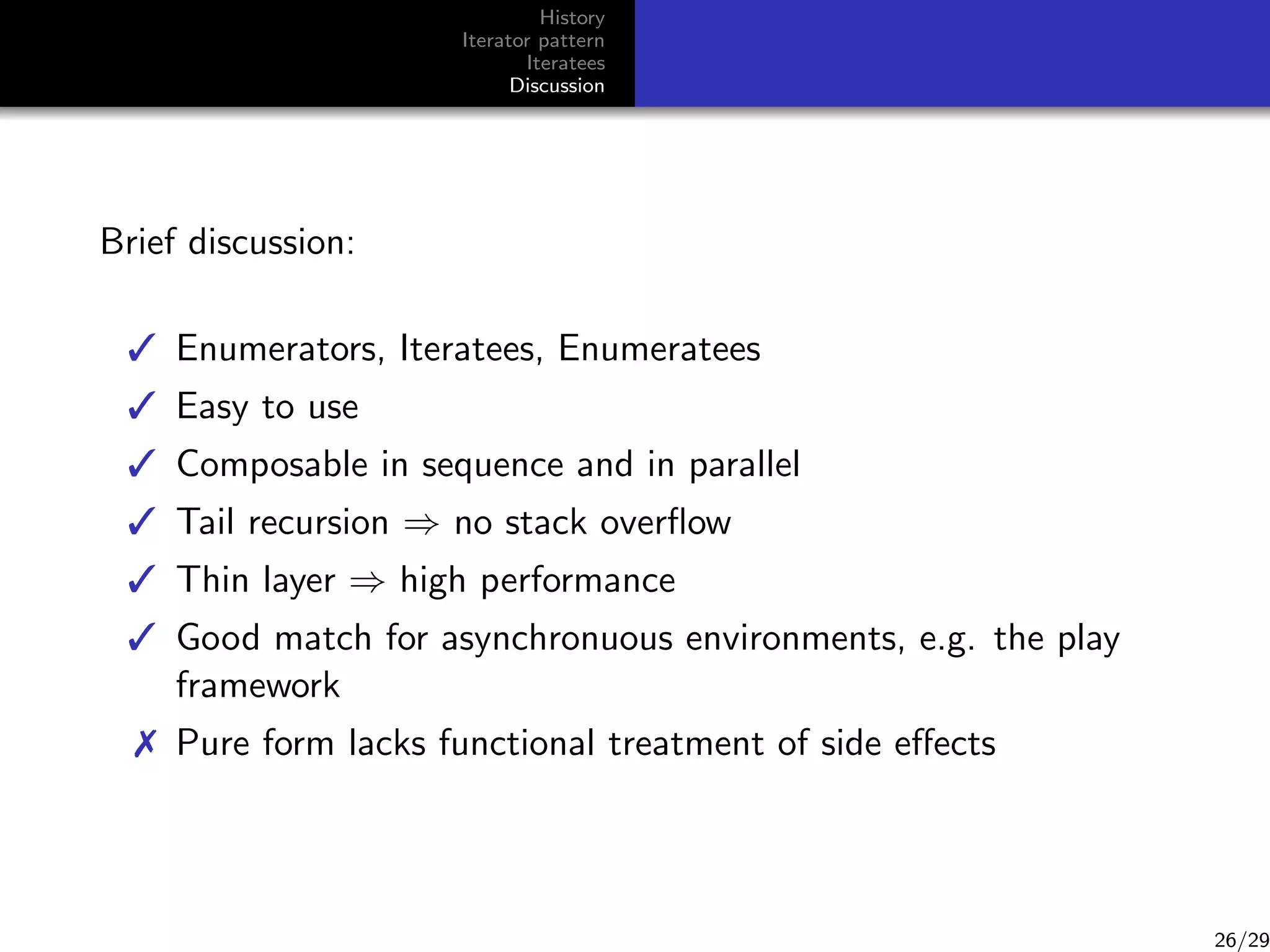 History
Iterator pattern
Iteratees
Discussion

Brief discussion:
 Enumerators, Iteratees, Enumeratees
 Easy to use
 Composable in sequence and in parallel
 Tail recursion ⇒ no stack overﬂow
 Thin layer ⇒ high performance
 Good match for asynchronuous environments, e.g. the play
framework
 Pure form lacks functional treatment of side eﬀects

26/29

 