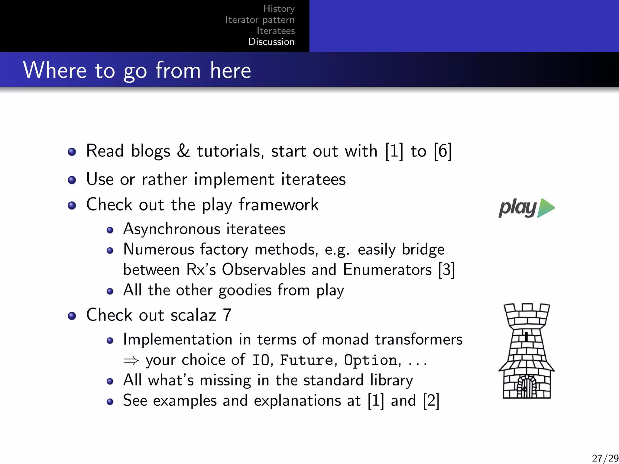 History
Iterator pattern
Iteratees
Discussion

Where to go from here
Read blogs  tutorials, start out with [1] to [6]
Use or rather implement iteratees
Check out the play framework
Asynchronous iteratees
Numerous factory methods, e.g. easily bridge
between Rx’s Observables and Enumerators [3]
All the other goodies from play

Check out scalaz 7
Implementation in terms of monad transformers
⇒ your choice of IO, Future, Option, . . .
All what’s missing in the standard library
See examples and explanations at [1] and [2]

27/29

 