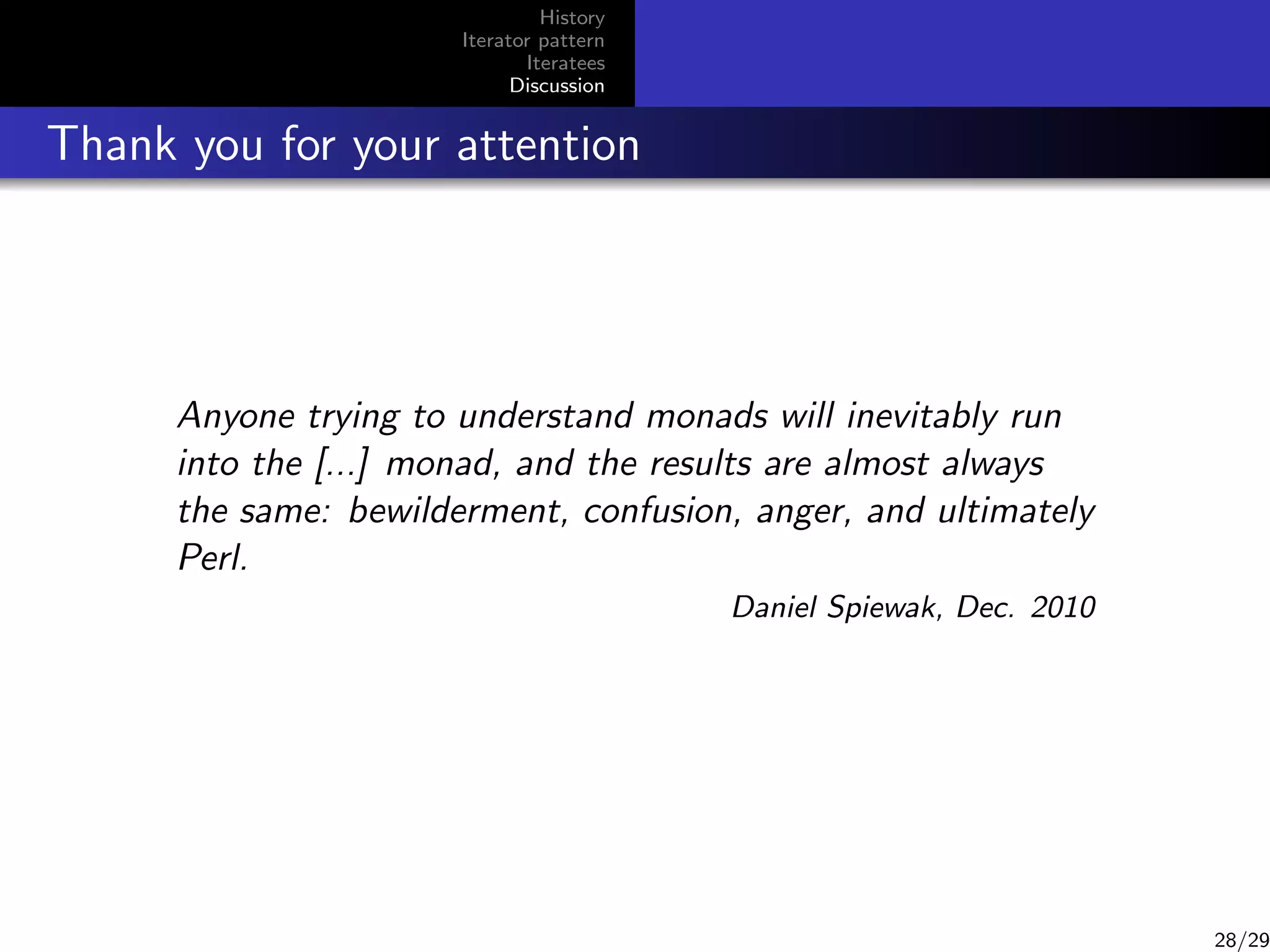 History
Iterator pattern
Iteratees
Discussion

Thank you for your attention

Anyone trying to understand monads will inevitably run
into the [...] monad, and the results are almost always
the same: bewilderment, confusion, anger, and ultimately
Perl.
Daniel Spiewak, Dec. 2010

28/29

 