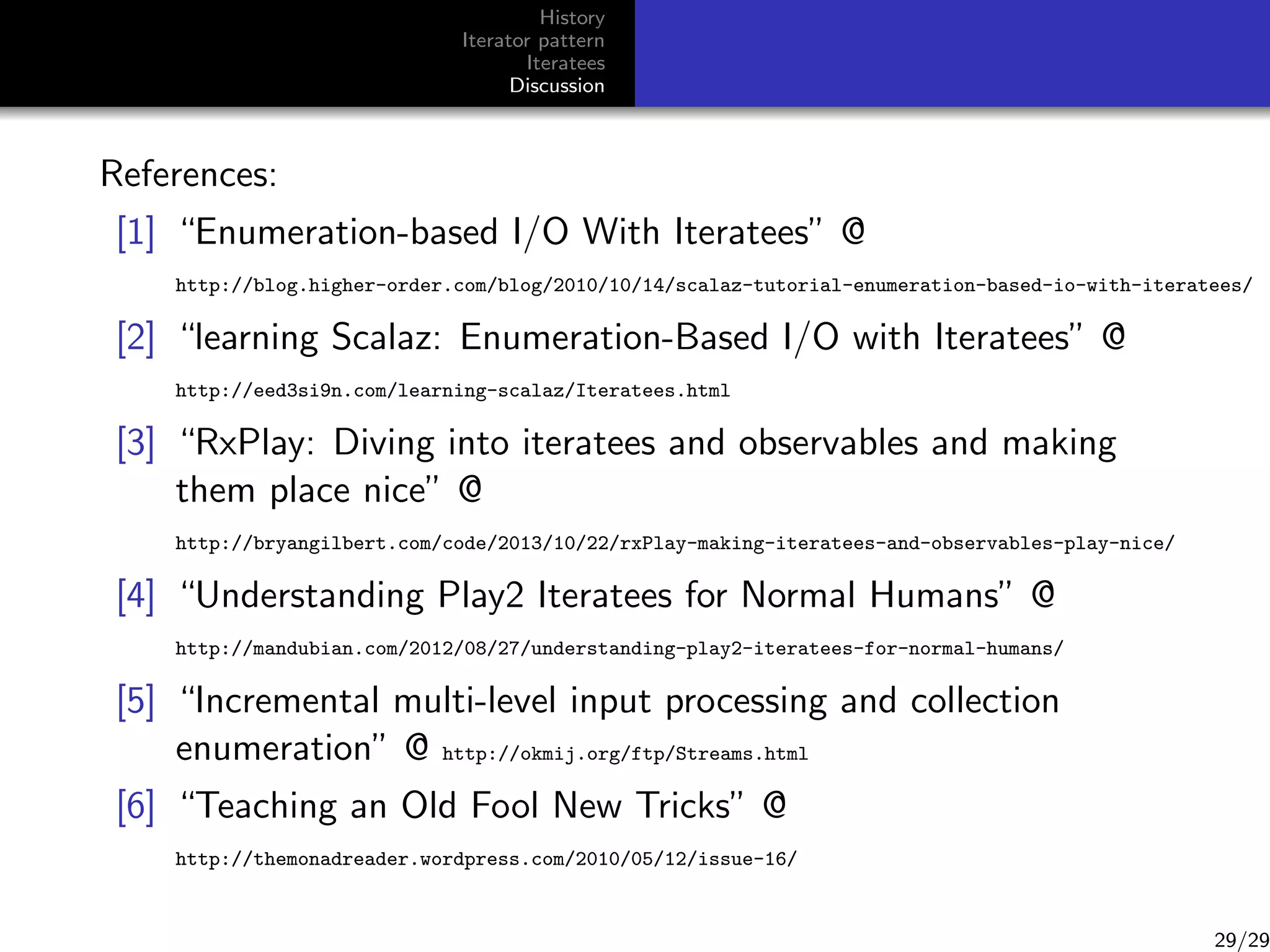 History
Iterator pattern
Iteratees
Discussion

References:
[1] “Enumeration-based I/O With Iteratees” @
http://blog.higher-order.com/blog/2010/10/14/scalaz-tutorial-enumeration-based-io-with-iteratees/

[2] “learning Scalaz: Enumeration-Based I/O with Iteratees” @
http://eed3si9n.com/learning-scalaz/Iteratees.html

[3] “RxPlay: Diving into iteratees and observables and making
them place nice” @
http://bryangilbert.com/code/2013/10/22/rxPlay-making-iteratees-and-observables-play-nice/

[4] “Understanding Play2 Iteratees for Normal Humans” @
http://mandubian.com/2012/08/27/understanding-play2-iteratees-for-normal-humans/

[5] “Incremental multi-level input processing and collection
enumeration” @ http://okmij.org/ftp/Streams.html
[6] “Teaching an Old Fool New Tricks” @
http://themonadreader.wordpress.com/2010/05/12/issue-16/

29/29

 