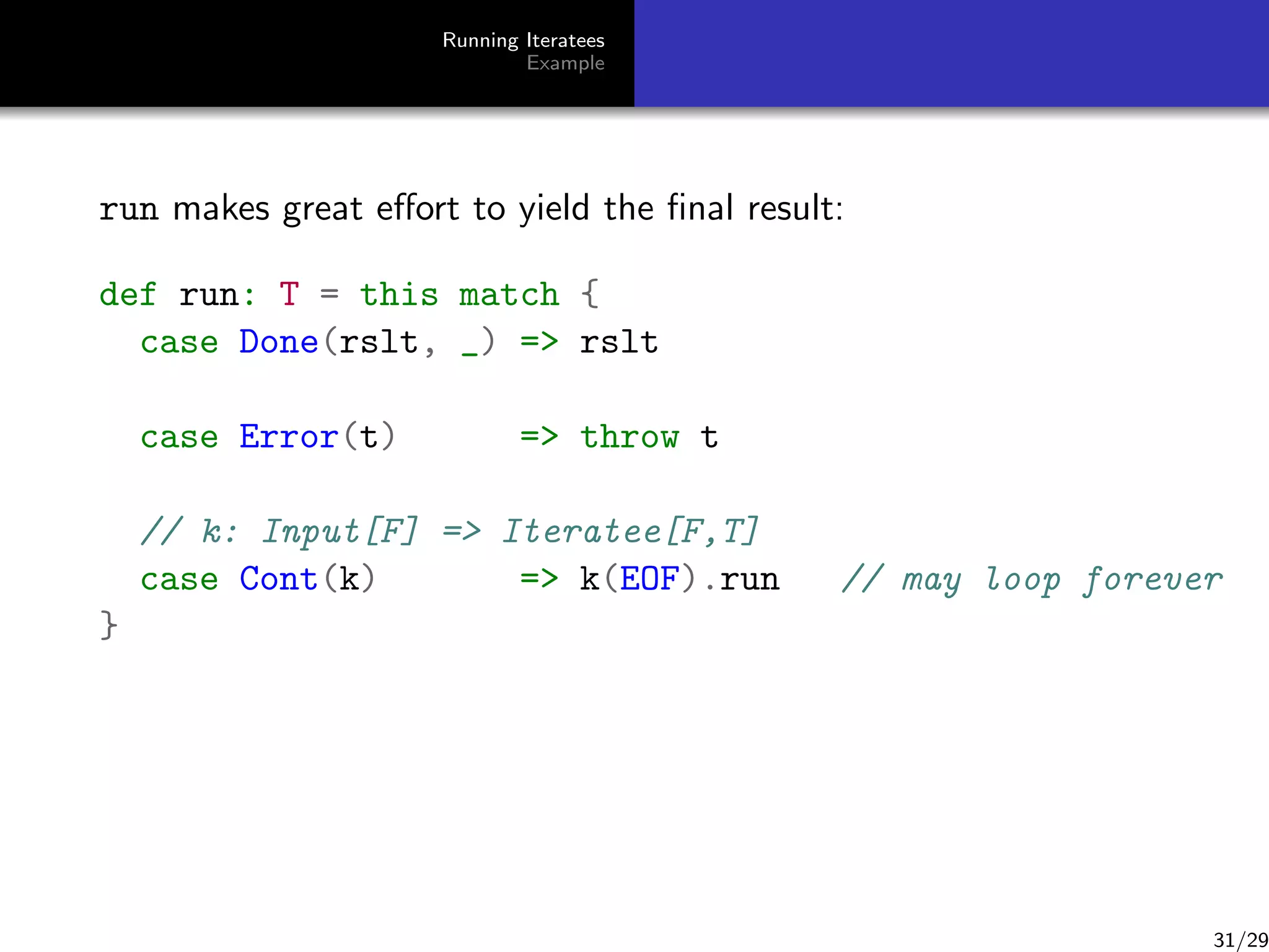 Running Iteratees
Example

run makes great eﬀort to yield the ﬁnal result:
def run: T = this match {
case Done(rslt, _) = rslt
case Error(t)

= throw t

// k: Input[F] = Iteratee[F,T]
case Cont(k)
= k(EOF).run

// may loop forever

}

31/29

 