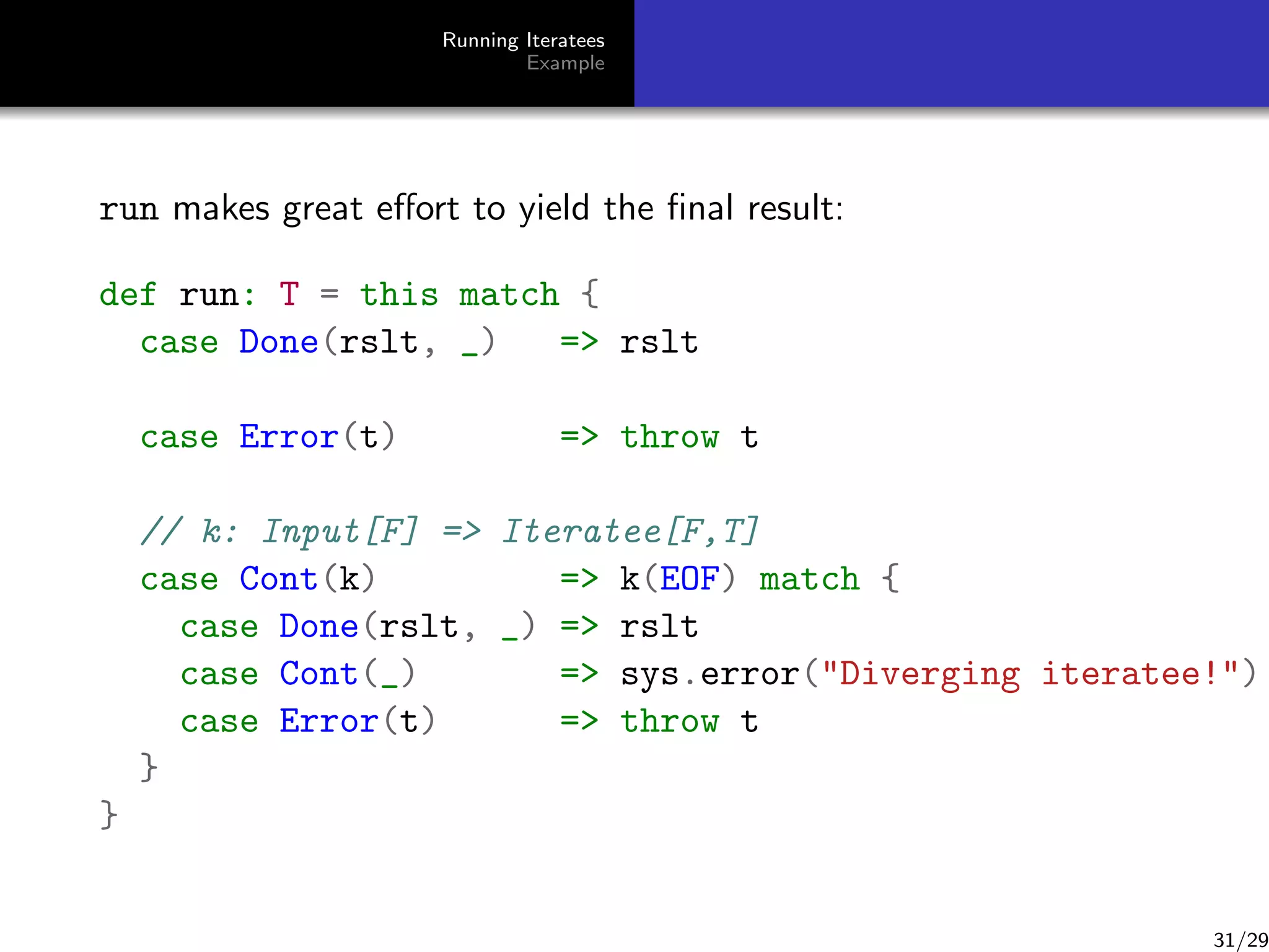 Running Iteratees
Example

run makes great eﬀort to yield the ﬁnal result:
def run: T = this match {
case Done(rslt, _)
= rslt
case Error(t)

= throw t

// k: Input[F] = Iteratee[F,T]
case Cont(k)
= k(EOF) match {
case Done(rslt, _) = rslt
case Cont(_)
= sys.error(Diverging iteratee!)
case Error(t)
= throw t
}
}

31/29

 