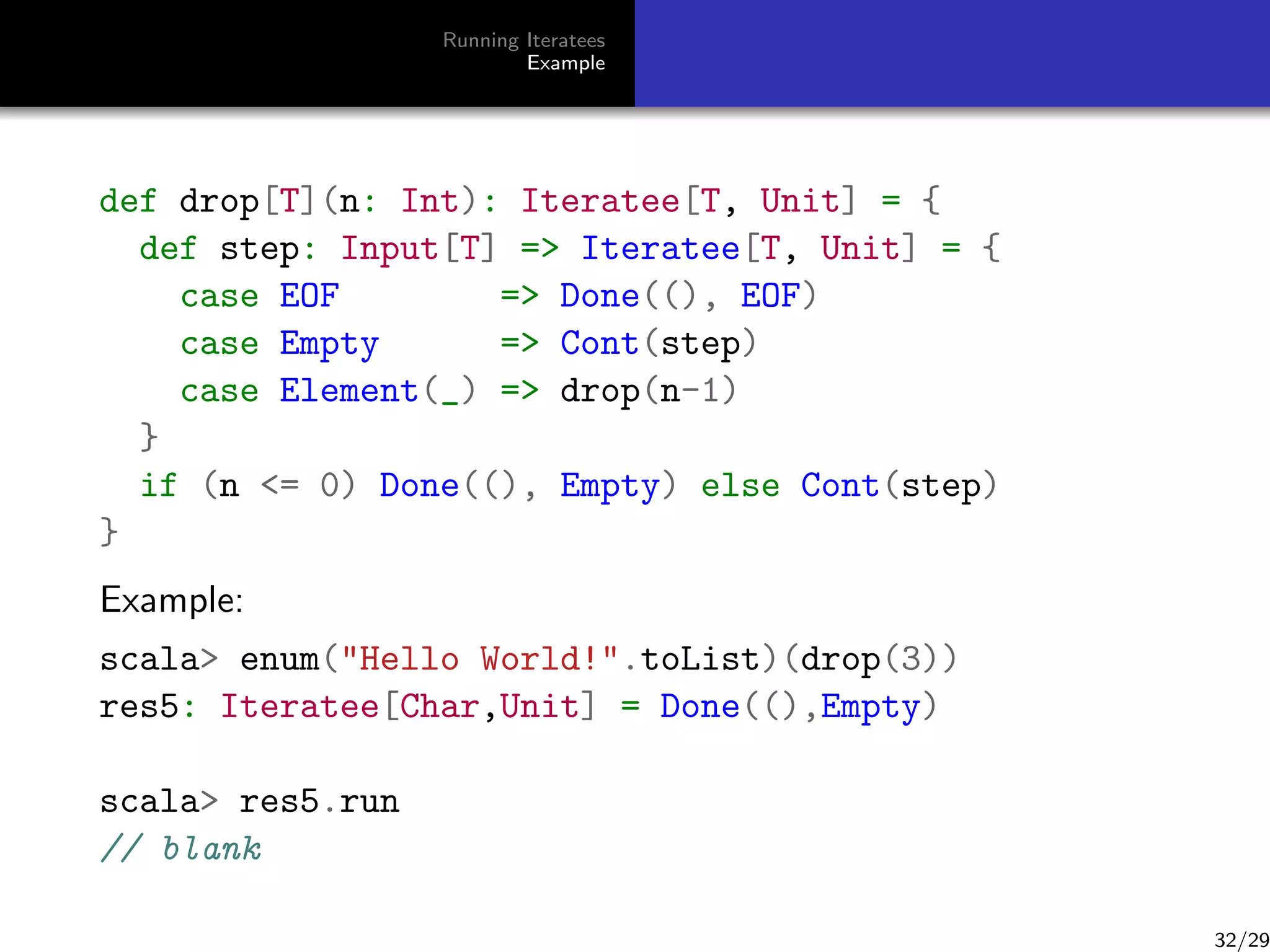 Running Iteratees
Example

def drop[T](n: Int): Iteratee[T, Unit] = {
def step: Input[T] = Iteratee[T, Unit] = {
case EOF
= Done((), EOF)
case Empty
= Cont(step)
case Element(_) = drop(n-1)
}
if (n = 0) Done((), Empty) else Cont(step)
}
Example:
scala enum(Hello World!.toList)(drop(3))
res5: Iteratee[Char,Unit] = Done((),Empty)
scala res5.run
// blank

32/29

 