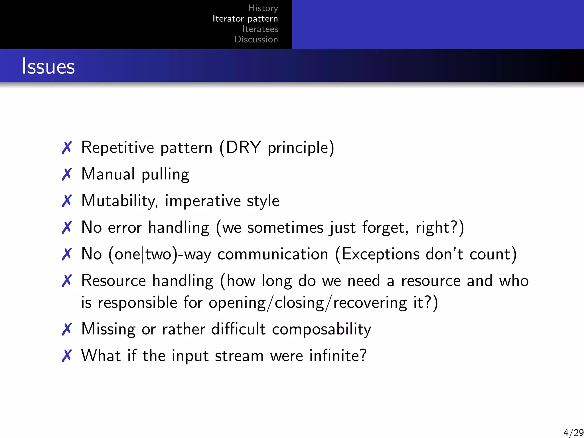 History
Iterator pattern
Iteratees
Discussion

Issues

 Repetitive pattern (DRY principle)
 Manual pulling
 Mutability, imperative style
 No error handling (we sometimes just forget, right?)
 No (one|two)-way communication (Exceptions don’t count)
 Resource handling (how long do we need a resource and who
is responsible for opening/closing/recovering it?)
 Missing or rather diﬃcult composability
 What if the input stream were inﬁnite?

4/29

 