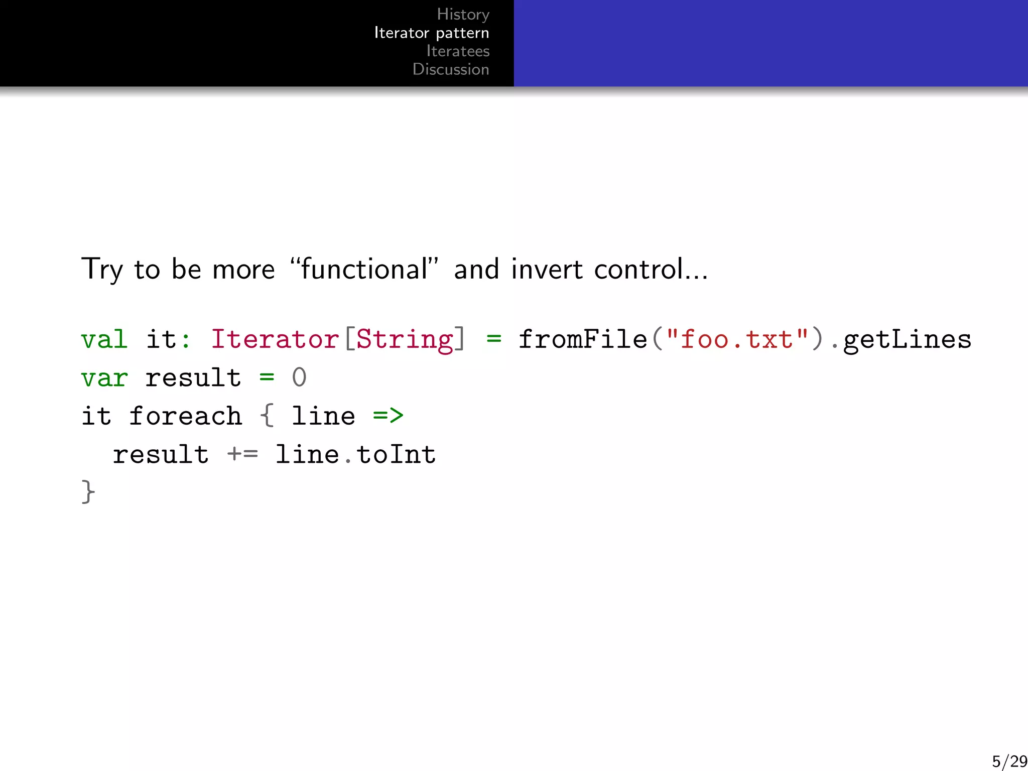 History
Iterator pattern
Iteratees
Discussion

Try to be more “functional” and invert control...
val it: Iterator[String] = fromFile(foo.txt).getLines
var result = 0
it foreach { line =
result += line.toInt
}

5/29

 
