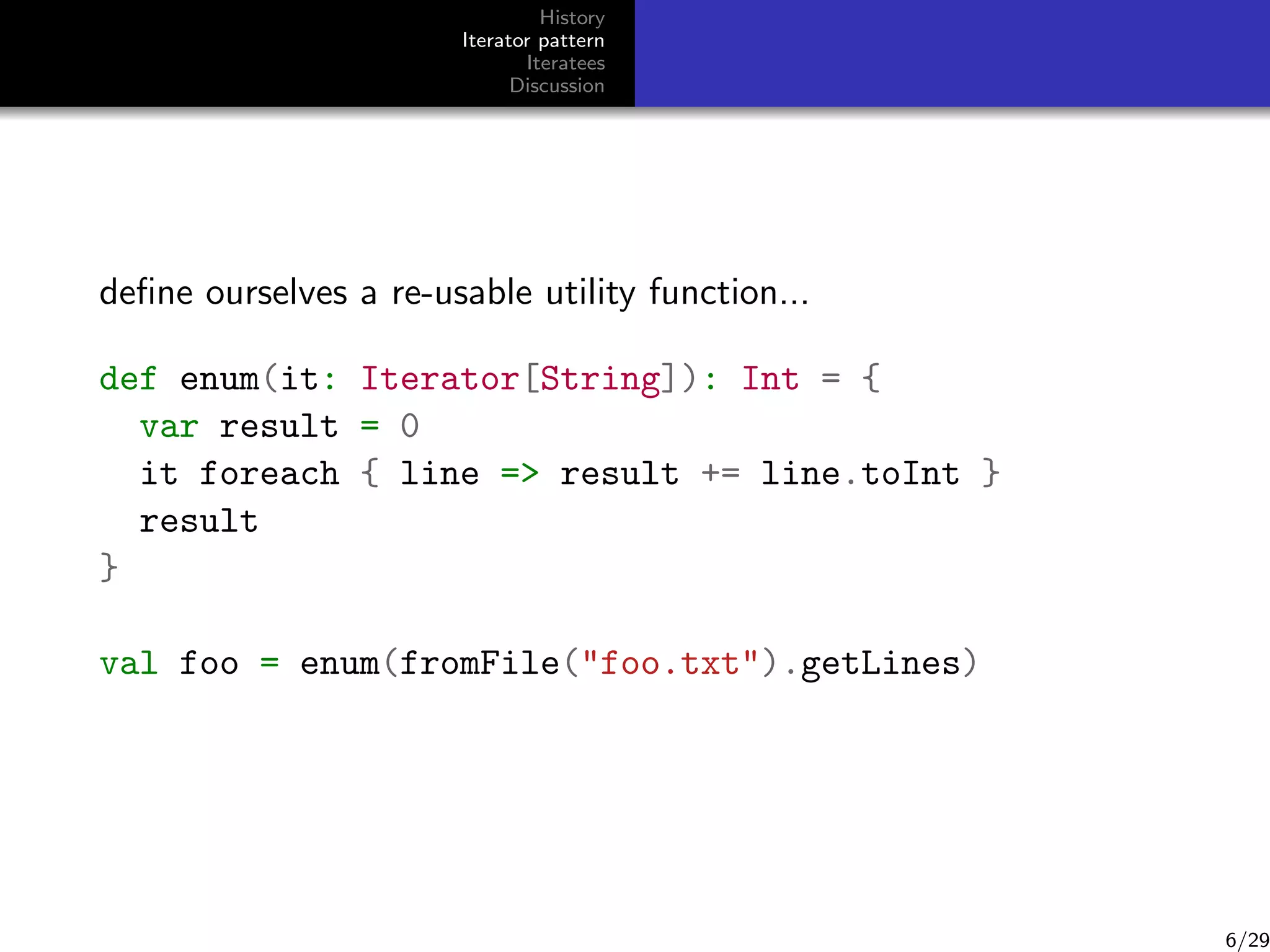 History
Iterator pattern
Iteratees
Discussion

deﬁne ourselves a re-usable utility function...
def enum(it: Iterator[String]): Int = {
var result = 0
it foreach { line = result += line.toInt }
result
}
val foo = enum(fromFile(foo.txt).getLines)

6/29

 
