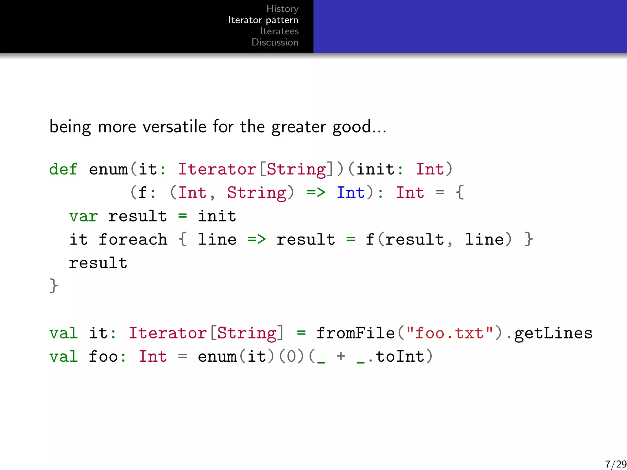 History
Iterator pattern
Iteratees
Discussion

being more versatile for the greater good...
def enum(it: Iterator[String])(init: Int)
(f: (Int, String) = Int): Int = {
var result = init
it foreach { line = result = f(result, line) }
result
}
val it: Iterator[String] = fromFile(foo.txt).getLines
val foo: Int = enum(it)(0)(_ + _.toInt)

7/29

 