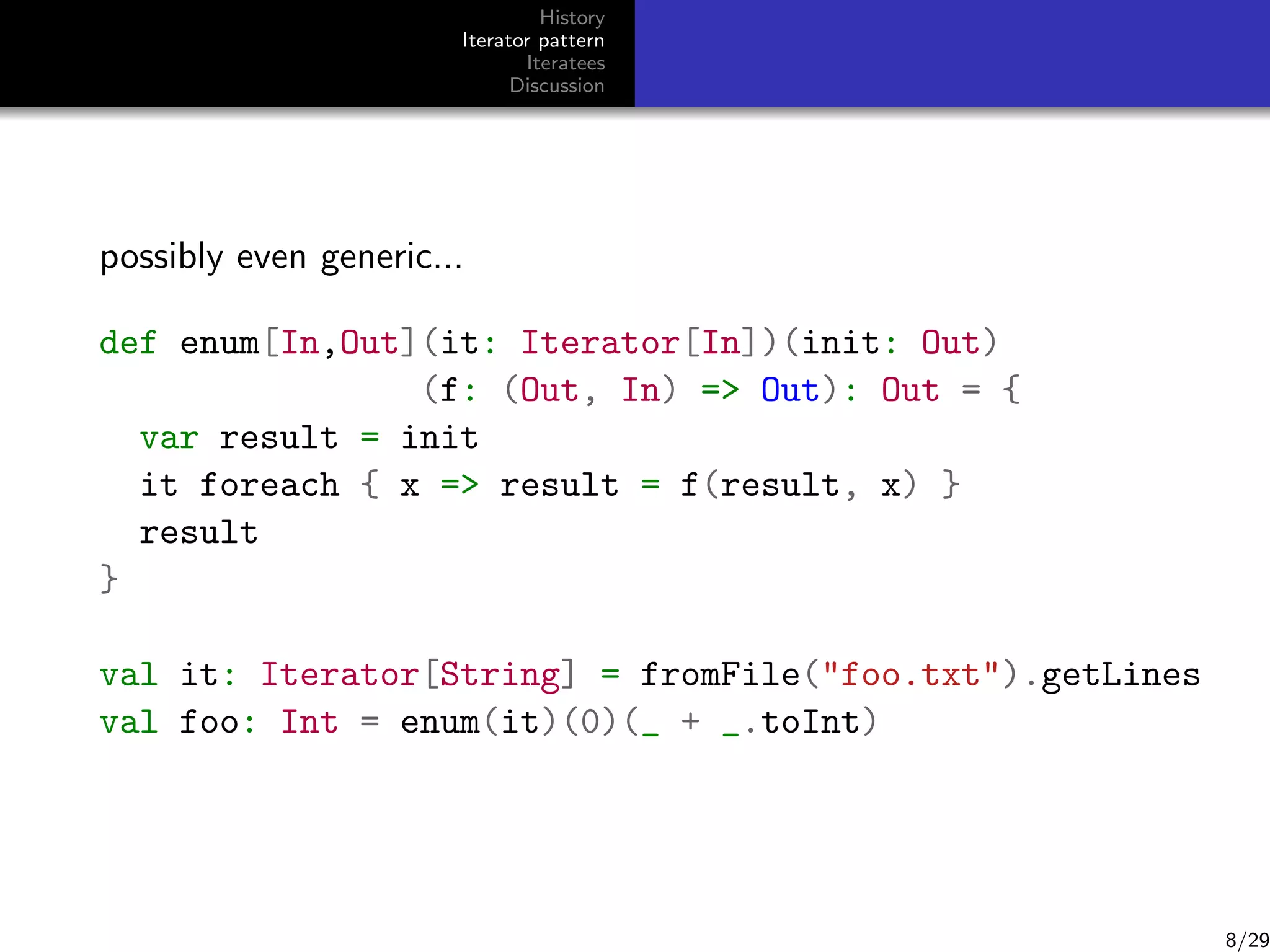 History
Iterator pattern
Iteratees
Discussion

possibly even generic...
def enum[In,Out](it: Iterator[In])(init: Out)
(f: (Out, In) = Out): Out = {
var result = init
it foreach { x = result = f(result, x) }
result
}
val it: Iterator[String] = fromFile(foo.txt).getLines
val foo: Int = enum(it)(0)(_ + _.toInt)

8/29

 