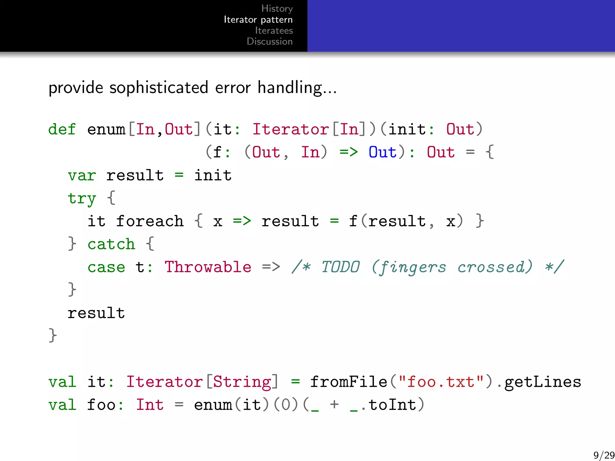 History
Iterator pattern
Iteratees
Discussion

provide sophisticated error handling...
def enum[In,Out](it: Iterator[In])(init: Out)
(f: (Out, In) = Out): Out = {
var result = init
try {
it foreach { x = result = f(result, x) }
} catch {
case t: Throwable = /* TODO (fingers crossed) */
}
result
}
val it: Iterator[String] = fromFile(foo.txt).getLines
val foo: Int = enum(it)(0)(_ + _.toInt)

9/29

 