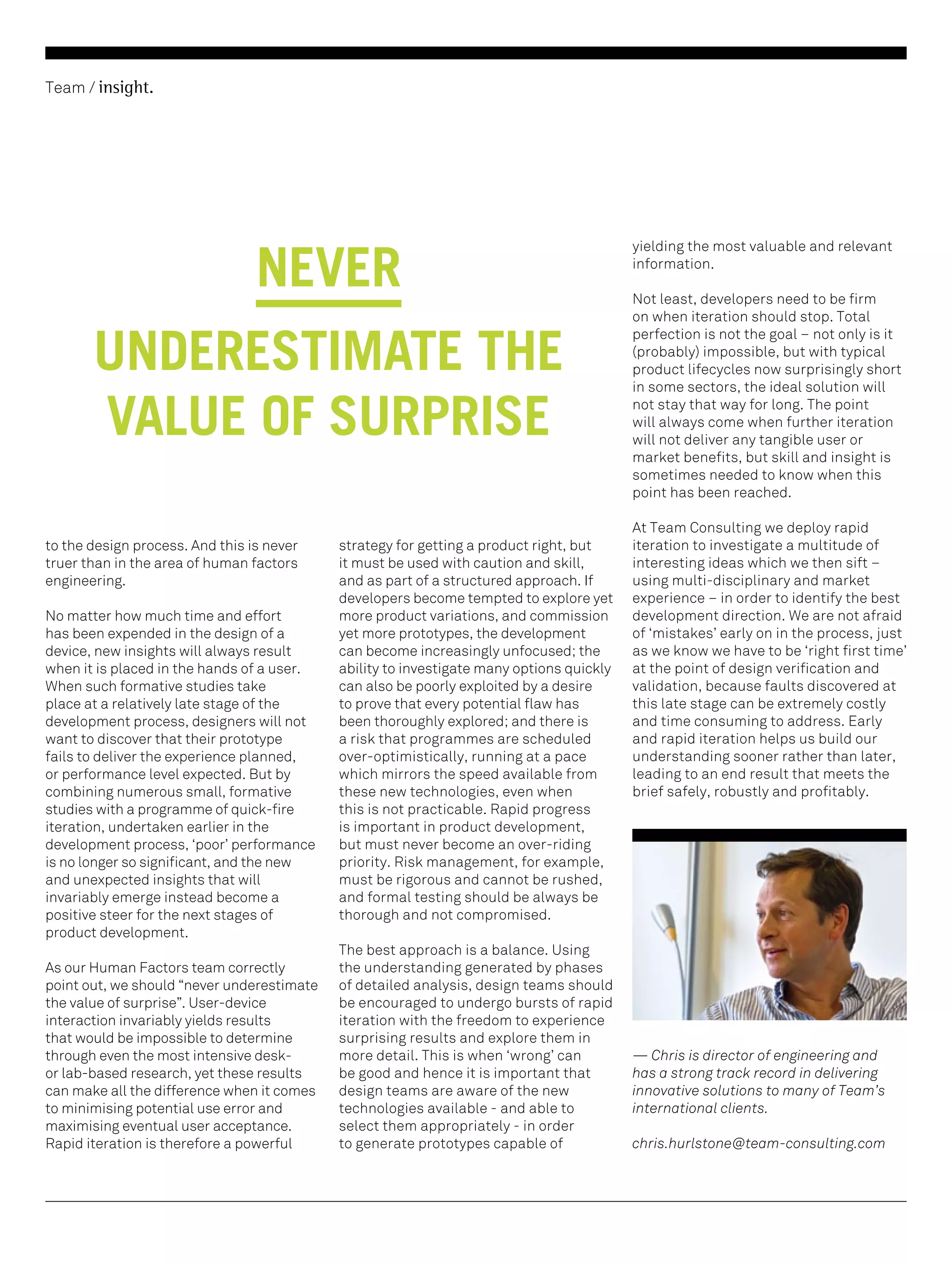 Team / insight.

NEVER
UNDERESTIMATE THE
VALUE OF SURPRISE
to the design process. And this is never
truer than in the area of human factors
engineering.
No matter how much time and effort
has been expended in the design of a
device, new insights will always result
when it is placed in the hands of a user.
When such formative studies take
place at a relatively late stage of the
development process, designers will not
want to discover that their prototype
fails to deliver the experience planned,
or performance level expected. But by
combining numerous small, formative
studies with a programme of quick-fire
iteration, undertaken earlier in the
development process, ‘poor’ performance
is no longer so significant, and the new
and unexpected insights that will
invariably emerge instead become a
positive steer for the next stages of
product development.
As our Human Factors team correctly
point out, we should “never underestimate
the value of surprise”. User-device
interaction invariably yields results
that would be impossible to determine
through even the most intensive deskor lab-based research, yet these results
can make all the difference when it comes
to minimising potential use error and
maximising eventual user acceptance.
Rapid iteration is therefore a powerful

strategy for getting a product right, but
it must be used with caution and skill,
and as part of a structured approach. If
developers become tempted to explore yet
more product variations, and commission
yet more prototypes, the development
can become increasingly unfocused; the
ability to investigate many options quickly
can also be poorly exploited by a desire
to prove that every potential flaw has
been thoroughly explored; and there is
a risk that programmes are scheduled
over-optimistically, running at a pace
which mirrors the speed available from
these new technologies, even when
this is not practicable. Rapid progress
is important in product development,
but must never become an over-riding
priority. Risk management, for example,
must be rigorous and cannot be rushed,
and formal testing should be always be
thorough and not compromised.
The best approach is a balance. Using
the understanding generated by phases
of detailed analysis, design teams should
be encouraged to undergo bursts of rapid
iteration with the freedom to experience
surprising results and explore them in
more detail. This is when ‘wrong’ can
be good and hence it is important that
design teams are aware of the new
technologies available - and able to
select them appropriately - in order
to generate prototypes capable of

yielding the most valuable and relevant
information.
Not least, developers need to be firm
on when iteration should stop. Total
perfection is not the goal – not only is it
(probably) impossible, but with typical
product lifecycles now surprisingly short
in some sectors, the ideal solution will
not stay that way for long. The point
will always come when further iteration
will not deliver any tangible user or
market benefits, but skill and insight is
sometimes needed to know when this
point has been reached.
At Team Consulting we deploy rapid
iteration to investigate a multitude of
interesting ideas which we then sift –
using multi-disciplinary and market
experience – in order to identify the best
development direction. We are not afraid
of ‘mistakes’ early on in the process, just
as we know we have to be ‘right first time’
at the point of design verification and
validation, because faults discovered at
this late stage can be extremely costly
and time consuming to address. Early
and rapid iteration helps us build our
understanding sooner rather than later,
leading to an end result that meets the
brief safely, robustly and profitably.

— Chris is director of engineering and
has a strong track record in delivering
innovative solutions to many of Team’s
international clients.
chris.hurlstone@team-consulting.com

 