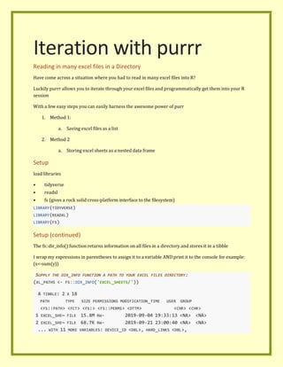 Iteration with purrr
Reading in many excel files in a Directory
Have come across a situation where you had to read in many excel files into R?
Luckily purrr allows you to iterate through your excel files and programmatically get them into your R
session
With a few easy steps you can easily harness the awesome power of purr
1. Method 1:
a. Saving excel files as a list
2. Method 2
a. Storing excel sheets as a nested data frame
Setup
load libraries
• tidyverse
• readxl
• fs (gives a rock solid cross-platform interface to the filesystem)
LIBRARY(TIDYVERSE)
LIBRARY(READXL)
LIBRARY(FS)
Setup (continued)
The fs::dir_info() function returns information on all files in a directory and stores it in a tibble
I wrap my expressions in parentheses to assign it to a variable AND print it to the console for example:
(x<-sum(y))
SUPPLY THE DIR_INFO FUNCTION A PATH TO YOUR EXCEL FILES DIRECTORY:
(XL_PATHS <- FS::DIR_INFO('EXCEL_SHEETS/'))
A TIBBLE: 2 X 18
PATH TYPE SIZE PERMISSIONS MODIFICATION_TIME USER GROUP
<FS::PATH> <FCT> <FS:> <FS::PERMS> <DTTM> <CHR> <CHR>
1 EXCEL_SHE~ FILE 15.8M RW- 2019-09-04 19:33:13 <NA> <NA>
2 EXCEL_SHE~ FILE 68.7K RW- 2019-09-21 23:00:40 <NA> <NA>
... WITH 11 MORE VARIABLES: DEVICE_ID <DBL>, HARD_LINKS <DBL>,
 