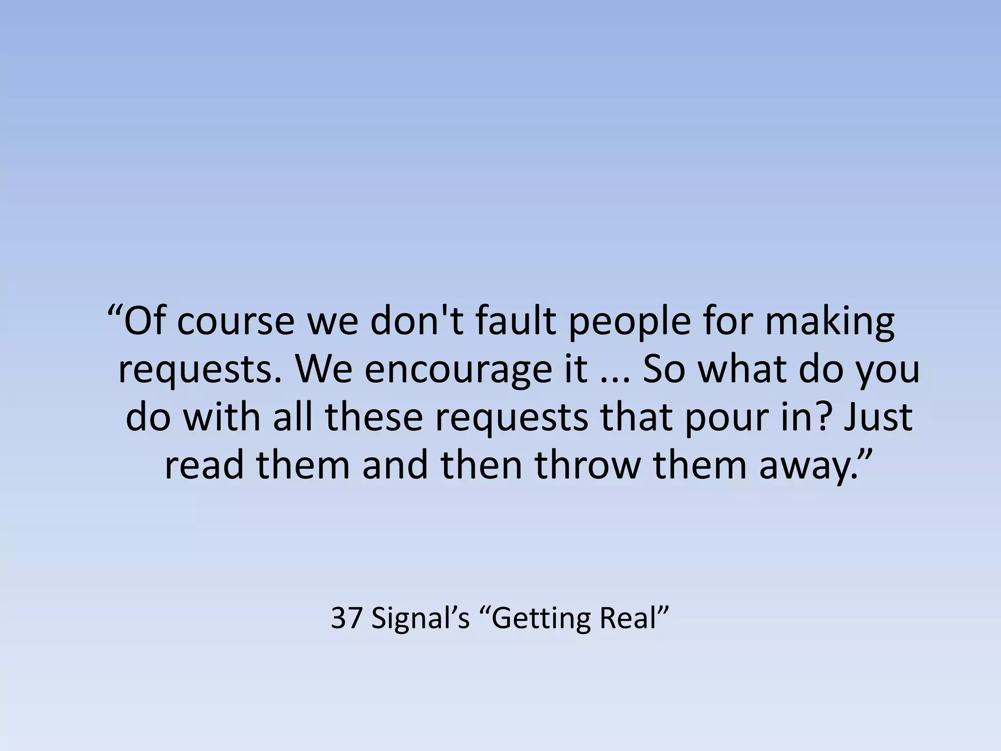 “Of course we don't fault people for making requests. We encourage it ... So what do you do with all these requests that pour in? Just read them and then throw them away.”37 Signal’s “Getting Real”
