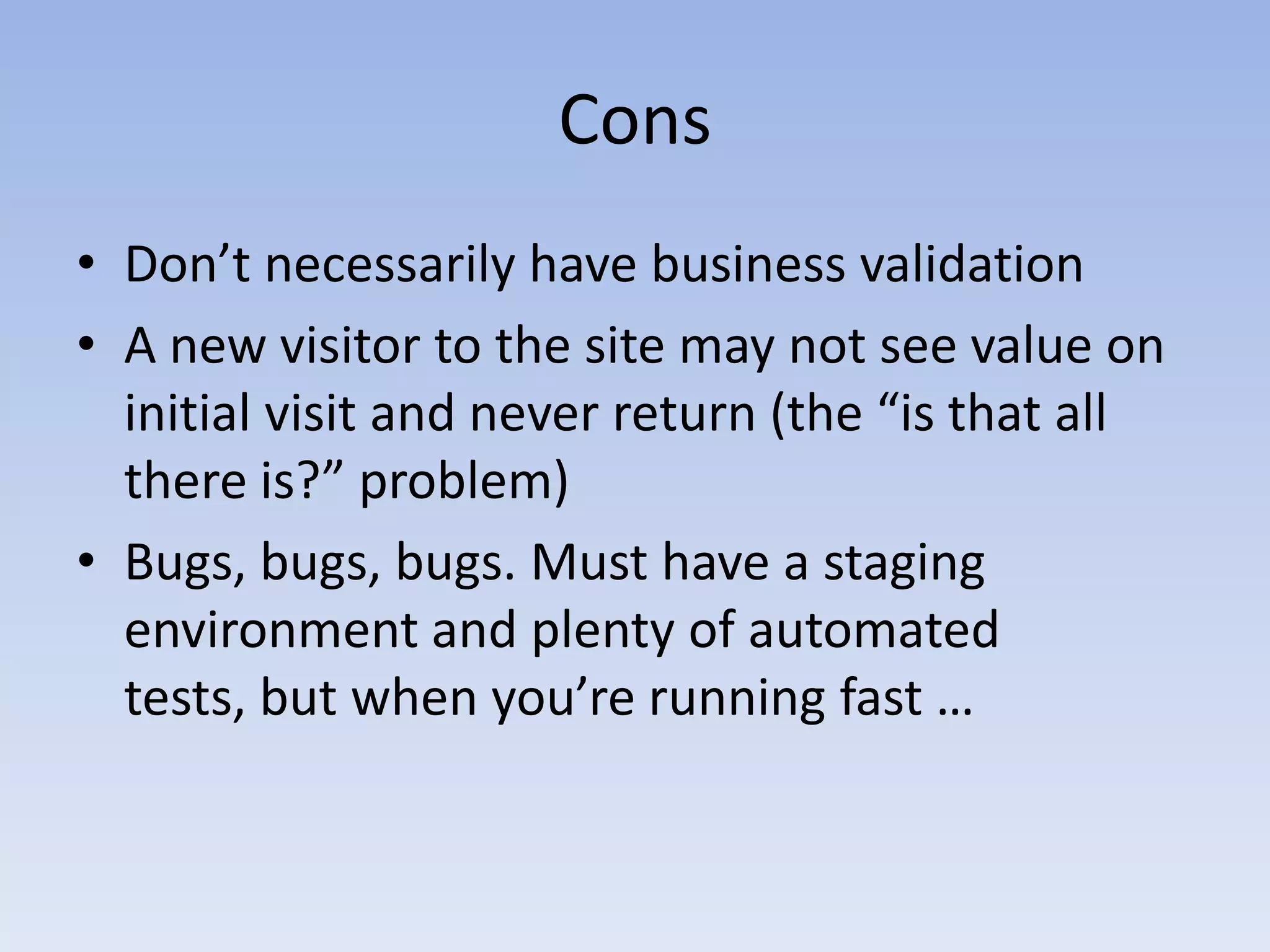 ConsDon’t necessarily have business validationA new visitor to the site may not see value on initial visit and never return (the “is that all there is?” problem) Bugs, bugs, bugs. Must have a staging environment and plenty of automated tests, but when you’re running fast … 