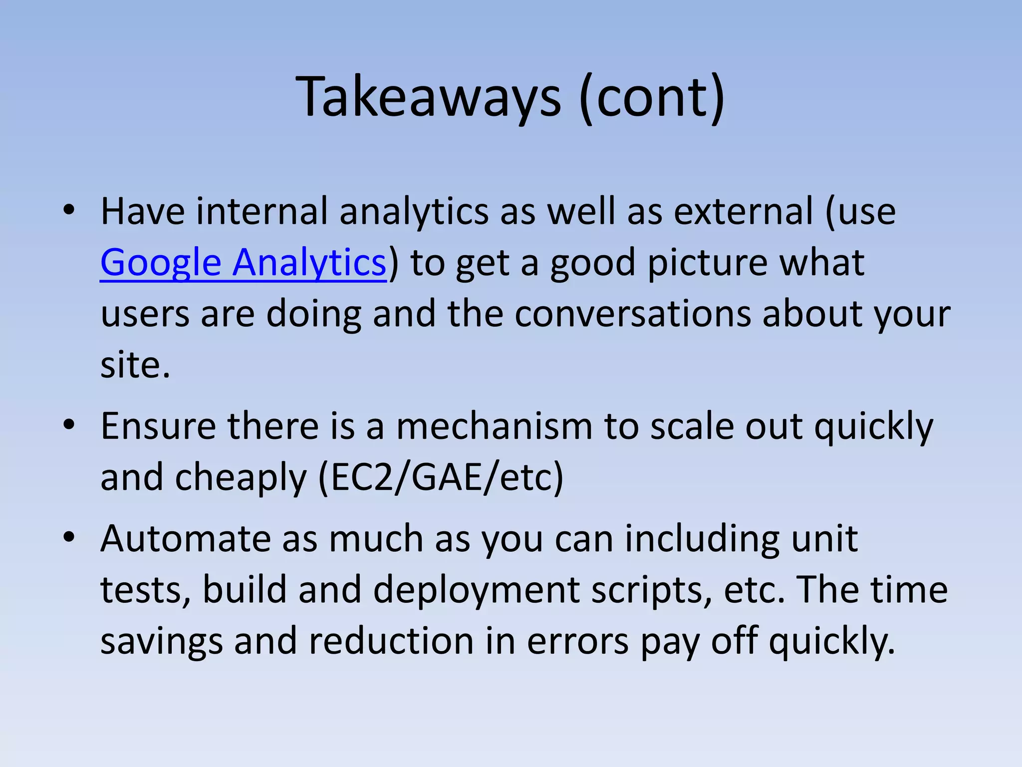 Takeaways (cont)Have internal analytics as well as external (use Google Analytics) to get a good picture what users are doing and the conversations about your site. Ensure there is a mechanism to scale out quickly and cheaply (EC2/GAE/etc)Automate as much as you can including unit tests, build and deployment scripts, etc. The time savings and reduction in errors pay off quickly.