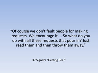 “Of course we don't fault people for making requests. We encourage it ... So what do you do with all these requests that pour in? Just read them and then throw them away.”37 Signal’s “Getting Real”