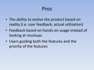 ProsThe ability to evolve the product based on reality (i.e. user feedback, actual utilization) Feedback based on hands-on usage instead of looking at mockupsUsers guiding both the features and the priority of the features